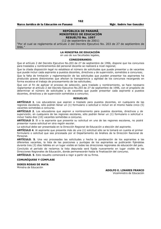 158 
Marco Jurídico de la Educación en Panamá Mgtr. Andrés Sue González 
b. De tercera categoría: de ocho (8) a catorce (14) maestros. 
c. De segunda categoría: de quince (15) a veinticuatro (24) maestros. 
d. De primera categoría: de veinticinco (25) a cuarenta y cinco (45) maestros. 
e. Categoría Especial: de cuarenta y seis (46) o más maestros y funciona en doble turno, con personal 
diferente, tanto docente como educando. 
2. Colegios de Educación Secundaría, Educación Normal y de Educación Profesional y Técnica 
(Vocacional). 
a. De cuarta categoría: de ocho (8) a catorce (14) profesores regulares. 
b. De tercera categoría: de quince (15) a veinticuatro (24) profesores regulares. 
c. De segunda categoría: de veinticinco (25) a cincuenta (50) profesores regulares. 
d. De primera categoría: de cincuenta y un (51) a noventa y cuatro (94) profesores regulares 
e. De Categoría Especial: de noventa y cinco (95) o más profesores regulares. 
ARTÍCULO 105. Al elevarse de categoría un plantel de enseñanza se ascenderá con él a sus directivos, 
siempre que estén nombrados en forma permanente y reúnan los requisitos mínimos exigidos para 
desempeñar el nuevo cargo. Los directivos que no reúnan los requisitos permanecerán en el grado en el 
cual fueron nombrados, hasta tanto llenen los requisitos mínimos exigidos para su ascenso. 
ARTÍCULO 106. Los planteles de enseñanza tendrán derecho a que se les nombre Subdirectores, en la 
proporción que se indica a continuación: 
1. Escuelas primarias. 
a. Segunda categoría (15 a 24 maestros de grado): un (1) subdirector. 
b. Primera categoría (25 a 45 maestros de grado): dos (2) subdirectores. 
c. Categoría especial (46 o más maestros de grado): dos (2) subdirectores y uno (1) más por cada 
veinticinco (25) maestros de grado que excedan de cuarenta y seis (46). 
2. Colegios de educación secundaria académica, profesional y técnica y escuela normal. 
Un Subdirector por cada veinticinco (25) profesores regulares, hasta un máximo de cuatro (4) 
subdirectores. (De acuerdo a la Ley 50 de 2002 el máximo de subdirectores será de 3.) 
ARTÍCULO 107. Los educadores miembros de la Comisión Coordinadora de Educación Nacional, Juntas 
Educativas Regionales y Direcciones Regionales de Educación tendrán derecho a que se les reconozca el 
periodo laborado para efectos de docencia, y el respectivo puntaje por años de servicio establecidos en 
este Decreto.441 
ARTÍCULO 108. El Ministerio de Educación reglamentará todo lo concerniente a los cursos y seminarios 
de capacitación y perfeccionamiento. 
ARTÍCULO 109. Este Decreto comenzará a regir a partir de su promulgación, a excepción de los 
Artículos 86, 87, 88, 89, 90, 91 y 92 que entrarán regir a partir del 1 de junio de 1997. Durante este 
periodo y sobre esta materia se aplicará lo dispuesto en el Decreto 6 de 1 de noviembre de 1978, en el 
Resuelto 1102 de 30 de mayo de 1980 y en el Resuelto 70-A de 3 de febrero de 1984. 
ARTÍCULO 110: Este Decreto deroga el decreto 6 de 1 de noviembre de 1978, el Decreto 77 de 13 de 
junio de 1978, el Decreto 146 de 24 de agosto de 1988, el Resuelto 1102 de 30 de mayo de 1980, el 
Resuelto 70-A de 3 de febrero de 1984, el resuelto 1878 de 24 de octubre de 1986 y cualquier otra 
disposición, sobre la materia que le sea contraria, a excepción de lo señalado en el artículo anterior. 
COMUNÍQUESE Y PUBLÍQUESE. 
Dado en la ciudad de Panamá, a los dieciséis (16) días de mes de julio de mil novecientos noventa y seis 
(1996). 
ERNESTO PÉREZ BALLADARES. 
Presidente de la República. 
HECTOR PEÑALBA 
Ministro de Educación, Encargado 442 
441 Subrogado por el artículo 45 del Decreto Ejecutivo No. 127 de 16 de julio de 1998; Gaceta Oficial No. 23,593/ julio/ 1998. 
442 Nota: La fecha del Decreto Ejecutivo No. 203 es de 27 de septiembre de 1996, y firmada por el Ministro de Educación Pablo Antonio 
Thalassinos, según Gaceta Oficial No. 23,137 del 4 de octubre de 1996. 
 
