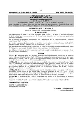 159 
Marco Jurídico de la Educación en Panamá Mgtr. Andrés Sue González 
REPÚBLICA DE PANAMÁ 
MINISTERIO DE EDUCACIÓN 
DECRETO EJECUTIVO No. 215 
(27 de junio de 2008) 
Publicado en la Gaceta Oficial No. 26,090 de 24 de julio de 2008. 
“Que establece el Proceso de Digitalización de los Documentos Académicos en el Ministerio de Educación.” 
EL PRESIDENTE DE LA REPÚBLICA 
en uso de sus facultades constitucionales y legales, 
CONSIDERANDO: 
Que en la actualidad es obligatorio establecer un sistema de digitalización de los documentos académicos 
para los aspirantes que participan en los concursos de traslado y nombramiento en el Ministerio de 
Educación; 
Que para lograr este objetivo es necesario implementar un proceso que les permita a los (as) aspirantes 
y a los (as) educadores (as) la actualización de los documentos académicos de manera digitalizada; 
DECRETA: 
Artículo 1. Se establece el proceso de digitalización de documentos académicos y otros, para los (as) 
aspirantes y educadores (as) que participan en los concursos de traslado y nombramiento en el Ministerio 
de Educación. 
Artículo 2. Los (as) educadores (as) en servicio y los (as) aspirantes a un cargo en el Ministerio de 
Educación están obligados, a partir del 14 de julio de 2008 hasta el 20 de febrero de 2009, a presentar 
los documentos académicos y otros en original, que tengan inscritos en el Registro Permanente de 
Elegibles, con sus respectivas copias, para su cotejo. Igual procedimiento se aplicará a los documentos 
académicos y otros que presente el (la) educador (a) o el (la) aspirante durante este período. 
Artículo 3. La Dirección Nacional de Recursos Humanos excluirá, del Registro Permanente de Elegibles, 
los documentos académicos y otros cuyo original no se presente en el período señalado en el artículo 
anterior. 
En caso de que el interesado alegue que el documento académico original se le extravió, deterioró o 
quemó deberá presentar una certificación de la institución que lo expidió. De no existir la institución, el 
Ministerio de Educación podrá validar, previa revisión exhaustiva, la copia simple que aparece en el 
expediente del interesado. 
Artículo 4. (Transitorio) La puntuación acreditada al aspirante o al (la) educador (a), hasta el 12 de julio 
de 2008, en el Registro Permanente de Elegibles, será tomada en cuenta para preparar las ternas de las 
vacantes del concurso de traslado que se realiza durante el año 2008 y para los nombramientos del año 
lectivo 2009. 
Artículo 5. (Transitorio) La puntación acreditada al aspirante o al (a) educador (a) de conformidad con 
los documentos académicos y otros presentados durante el período señalado en el Artículo 2 de este 
Decreto, será válida para los concursos de traslado y nombramiento que se realicen después de iniciado 
el año lectivo 2009. 
Artículo 6. El presente Decreto comenzará a regir a partir de su promulgación en la Gaceta Oficial. 
Dado en la ciudad de Panamá a los 27 días del mes de junio de 2008 
COMUNÍQUESE Y CÚMPLASE, 
MARTÍN TORRIJOS ESPINO 
Presidente de la República 
SALVADOR A. RODRÍGUEZ G. 
Ministro de Educación 
 