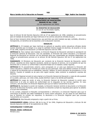 161 
Marco Jurídico de la Educación en Panamá Mgtr. Andrés Sue González 
REPÚBLICA DE PANAMÁ 
MINISTERIO DE EDUCACIÓN 
DECRETO EJECUTIVO No. 407 
(31 de octubre de 2006) 
Publicado en la Gaceta Oficial No. 25,690 de 13 de diciembre de 2006. 
“Por el cual se Regula el Nombramiento del Personal Docente que labora en Centros Educativos 
Ubicados en Áreas de Difícil Acceso.” 
EL PRESIDENTE DE LA REPÚBLICA 
en uso de su facultades constitucionales y legales, 
CONSIDERANDO: 
Que existe resistencia de los educadores y educadoras para participar en los concurso de nombramiento 
para cubrir los vacantes que se producen en los centros educativos ubicado en áreas de difícil acceso, por 
las características territoriales, socioeconómicas, culturales y de comunicación de estas regiones; 
Que la mayoría de dichos centros educativos no cuentan con la infraestructura y medios adecuados para 
que el personal docente realice sus funciones con las mismos facilidades y herramientas que tienen 
aquellos que laboran en los centraos educativos ubicados en áreas de fácil acceso; 
Que la realidad expuesta motiva al gobierno nacional a regular el nombramiento del personal docentes 
que labora en los centros educativos de las áreas de difícil acceso, de tal manera que se haga en 
condición permanente, en la forma establecida en la Ley, siempre y cuando el educador o educadora 
cumpla los requisitos exigidos para ocupar el cargo docente. 
DECRETA: 
ARTÍCULO 1. A partir del año escolar 2007, el nombramiento del personal docente que labora en centro 
educativos ubicados en áreas de difícil acceso, en cátedras del subsistema regular, ser realizado en 
condiciones permanente, en la forma establecida en la Ley, siempre y cuando el docente cumpla los 
requisitos exigidos para ocupar el cargo y la vacante haya sido sometida a concurso publico. 
ARTÍCULO 2. Los centros educativos ubicados en áreas de difícil acceso serán determinados por el 
Ministerio de Educación, previa evaluación y estudio de las características territoriales, socioeconómicas, 
culturales y de comunicación de las regiones donde están ubicados. 
ARTÍCULO 3. El personal docente nombrado temporal hasta finalizar el año 2006 (THFA) en centro 
educativos ubicados en áreas de difícil acceso, será nombrado en la forma prevista en este Decreto, al 
inicio del año escolar 2007, siempre que la vacante corresponda al subsistema regular, sea de tiempo 
completo, haya salido publicada en u diario de circulación nacional y el docente cumpla con los requisitos 
establecidos en el artículo 25 de la Ley 47 de 20 de noviembre del año 1979. 
PARÁGRAFO: Sólo tendrá derecho a ser nombrado según el presente artículo, el docente que haya 
participado en el concurso de nombramiento del año 2006. 
ARTÍCULO 4. El presente Decreto Ejecutivo empezará a regir a partir de su promulgación en la Gaceta 
Oficial. 
Dado en la ciudad de panamá, a los treinta y uno (31) días del mes octubre de dos mil seis (2006). 
COMUNÍQUESE Y PUBLÍQUESE 
MARTÍN TORRIJOS ESPINO 
Presidente de la República 
MIGUEL ÁNGEL CAÑIZALES 
Ministro de Educación 
 