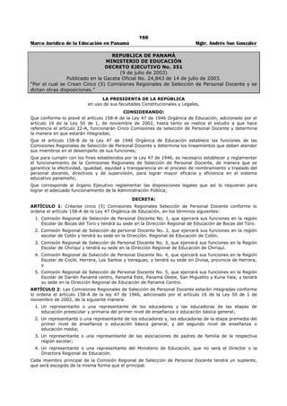 162 
Marco Jurídico de la Educación en Panamá Mgtr. Andrés Sue González 
REPÚBLICA DE PANAMÁ 
MINISTERIO DE EDUCACIÓN 
RESUELTO No. 1097 
(12 de septiembre de 2001) 
“Por el cual se reglamenta el artículo 2 del Decreto Ejecutivo No. 203 de 27 de septiembre de 
l996.” 
LA MINISTRA DE EDUCACIÓN 
en uso de sus facultades legales, 
CONSIDERANDO: 
Que el artículo 2 del Decreto Ejecutivo No.203 de 27 de septiembre de 1996, dispone que los concursos 
para traslados y nombramientos del personal docente se realizará a nivel regional; 
Que la citada disposición legal no establece el número de solicitudes que puede presentar y de vacantes 
que puede incluir cada aspirante a puestos docentes, directivos y de supervisión, sometidos a concursos; 
Que la falta de limitación y reglamentación de las solicitudes que pueden presentar los aspirantes ha 
producido graves distorsiones que afectan la transparencia y agilidad de los concursos recargando en 
forma excesiva el trabajo de procesamiento de las solicitudes; 
Que con el fin de agilizar el proceso de selección, para traslado y nombramiento, se hace necesario 
reglamentar el artículo 2 del Decreto Ejecutivo No.203 de 27 de septiembre de 1996, con el propósito de 
determinar el número de solicitudes y de vacantes que puede presentar cada aspirante a puestos 
docentes, directivos y de supervisión sometidos a concurso; 
RESUELVE: 
ARTÍCULO 1. Los educadores que aspiren a traslado para puestos docentes, en cualquiera de las 
regiones escolares, sólo podrán llenar un (1) formulario o solicitud e incluir en el mismo hasta cinco (5) 
vacantes sometidas a concurso. 
ARTÍCULO 2. Los educadores que aspiren a nombramiento para puestos docentes, directivos y de 
supervisión, en cualquiera de las regiones escolares, sólo podrán llenar un (1) formulario o solicitud e 
incluir hasta diez (10) vacantes sometidas a concurso. 
ARTÍCULO 3. El o la aspirante que presente su solicitud en una de las regiones escolares, no podrá 
presentar nueva solicitud en otra región escolar. 
La solicitud debe ser presentada en la Dirección Regional de Educación a elección del aspirante. 
ARTÍCULO 4. Al aspirante que presente más de una (1) solicitud sólo se le tomará en cuenta el primer 
formulario o solicitud que sea procesada por el Departamento de Análisis de la Dirección Nacional de 
Personal. 
ARTÍCULO. 5. Una vez procesadas las solicitudes y hecha la ponderación de los aspirantes a las 
diferentes vacantes, la lista de las posiciones y puntajes de los aspirantes se publicarán fijándolas 
durante tres (3) días hábiles en un lugar visible en todas las direcciones regionales de educación del país. 
Concluido el período de reclamos la lista depurada será fijada nuevamente en lugar visible de las 
Direcciones Regionales de Educación, donde permanecerán hasta la finalización del concurso. 
ARTÍCULO. 5. Este resuelto comenzará a regir a partir de su firma. 
COMUNÍQUESE Y CÚMPLASE 
DORIS ROSAS DE MATA 
Ministra de Educación 
ADOLFO E. LINARES FRANCO 
Viceministro de Educación 
 