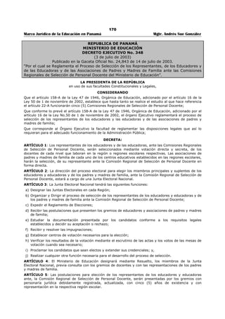 166 
Marco Jurídico de la Educación en Panamá Mgtr. Andrés Sue González 
REPUBLICA DE PANAMÁ 
MINISTERIO DE EDUCACIÓN 
DECRETO EJECUTIVO No. 351 
(9 de julio de 2003) 
Publicado en la Gaceta Oficial No. 24,843 de 14 de julio de 2003. 
“Por el cual se Crean Cinco (5) Comisiones Regionales de Selección de Personal Docente y se 
dictan otras disposiciones.” 
LA PRESIDENTA DE LA REPÚBLICA 
en uso de sus facultades Constitucionales y Legales, 
CONSIDERANDO: 
Que conforme lo prevé el artículo 158-A de la Ley 47 de 1946 Orgánica de Educación, adicionado por el 
artículo 16 de la Ley 50 de 1, de noviembre de 2002, hasta tanto se realice el estudio a que hace 
referencia el artículo 22-A, funcionarán Cinco Comisiones de selección de Personal Docente y determina 
la manera en que estarán integradas; 
Que el artículo 158-B de la Ley 47 de 1946 Orgánica de Educación establece las funciones de las 
Comisiones Regionales de Selección de Personal Docente y determina los lineamientos que deben atender 
sus miembros en el desempeño de sus funciones; 
Que para cumplir con los fines establecidos por la Ley 47 de 1946, es necesario establecer y reglamentar 
el funcionamiento de la Comisiones Regionales de Selección de Personal Docente, de manera que se 
garantice la efectividad, igualdad, equidad y transparencia en el proceso de nombramiento y traslado del 
personal docente, directivos y de supervisión, para lograr mayor eficacia y eficiencia en el sistema 
educativo panameño; 
Que corresponde al órgano Ejecutivo reglamentar las disposiciones legales que así lo requieran para 
lograr el adecuado funcionamiento de la Administración Pública; 
DECRETA: 
ARTÍCULO 1: Créanse cinco (5) Comisiones Regionales Selección de Personal Docente conforme lo 
ordena el artículo 158-A de la Ley 47 Orgánica de Educación, en los términos siguientes: 
1. Comisión Regional de Selección de Personal Docente No. 1, que ejercerá sus funciones en la región 
Escolar de Bocas del Toro y tendrá su sede en la Dirección Regional de Educación de Bocas del Toro. 
2. Comisión Regional de Selección de personal Docente No. 2, que ejercerá sus funciones en la región 
escolar de Colón y tendrá su sede en la Dirección. Regional de Educación de Colón. 
3. Comisión Regional de Selección de Personal Docente No. 3, que ejercerá sus funciones en la Región 
Escolar de Chiriquí y tendrá su sede en la Dirección Regional de Educación de Chiriquí. 
4. Comisión Regional de Selección de Personal Docente No. 4, que ejercerá sus funciones en la Región 
Escolar de Coclé, Herrera, Los Santos y Veraguas, y tendrá su sede en Divisa, provincia de Herrera; 
y 
5. Comisión Regional de Selección de Personal Docente No. 5, que ejercerá sus funciones en la Región 
Escolar de Darién Panamá centro, Panamá Este, Panamá Oeste, San Miguelito y Kuna Yala; y tendrá 
su sede en la Dirección Regional de Educación de Panamá Centro. 
ARTÍCULO 2: Las Comisiones Regionales de Selección de Personal Docente estarán integradas conforme 
lo ordena el artículo 158-A de la ley 47 de 1946, adicionado por el artículo 16 de la Ley 50 de 1 de 
noviembre de 2002, de la siguiente manera: 
1. Un representante o una representante de los educadores y las educadoras de las etapas de 
educación preescolar y primaria del primer nivel de enseñanza o educación básica general; 
2. Un representante o una representante de los educadores y, las educadoras de la etapa premedia del 
primer nivel de enseñanza o educación básica general, y del segundo nivel de enseñanza o 
educación media; 
3. Un representante o una representante de las asociaciones de padres de familia de la respectiva 
región escolar; 
4. Un representante o una representante del Ministerio de Educación, que no será el Director o la 
Directora Regional de Educación. 
Cada miembro principal de la Comisión Regional de Selección de Personal Docente tendrá un suplente, 
que será escogido de la misma forma que el principal. 
 