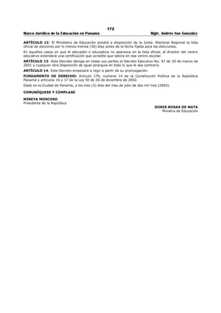168 
Marco Jurídico de la Educación en Panamá Mgtr. Andrés Sue González 
Los integrantes de la Comisión Regional de Selección de Personal Docente, desempeñarán su cargo 
durante un periodo de tres años, en sus ausencias temporales o permanentes serán reemplazados por 
sus suplentes en caso de ausencia de ambos se designarán los respectivos reemplazos mediante el 
proceso de selección vigente, para cubrir el resto del periodo pendiente. 
ARTÍCULO 7: Los integrantes de la Comisión Regional de Selección de personal docente no pueden 
abandonar sus cargos y deberán permanecer en sus puestos hasta tanto se presente su reemplazo. 
ARTÍCULO 8: Los Miembros de la Comisión Regional de Selección de Personal Docente, devengarán, un 
salario de mil balboas (B/.1,000.00) mensuales.443 
ARTÍCULO 9: La Comisión Regional de Selección de Personal Docente, esta obligada a llevar un registro 
ordenado y actualizado de sus actuaciones y es responsable de la conservación y funcionamiento de los 
bienes que se encuentran bajo su administración. 
ARTÍCULO 10: Los educadores o educadoras que formen parte de las. Comisiones de Selección de 
Personal Docente, tienen derecho a licencia sin sueldo para separarse de su puesto por el periodo que ha 
sido seleccionado y a conservar los beneficios inherentes a su condición de educador o educadora entre 
los cuales están: el derecho a percibir los sobresueldos adquiridos y aquellos que se generen durante el 
periodo en que ejerce sus funciones como miembro de la Comisión, a que se le calcule el tiempo laborado 
para efectos de docencia y a continuar participando en el Plan de Retiro Anticipado Autofinanciable 
(PRAA). 
ARTÍCULO 11: Los miembros de la Comisión Regional de Selección de Personal Docente ejercerán sus 
funciones de la siguiente manera: 
1. La oficina de trabajo de la Comisión será abierta y sin divisiones; 
2. La elaboración de las ternas para la selección de los docentes será realizada en forma integral, de 
manera que no se dividirá el trabajo por niveles o cátedras, ni por ningún otro criterio; 
3. Las sesiones de trabajo se desarrollarán de manera independiente, sin la presencia o injerencia de 
particulares o funcionarios ajenos a la Comisión: 
4. Deberán cumplir sus funciones en forma objetiva, justa y honesta; y desempeñarse con fidelidad, 
confidencialidad, cortesía y buenos modales, conforme lo exige la ley a los servidores públicos; 
5. Sus actuaciones deberán estar fundamentadas en la Ley, Decretos y Reglamentos que regulan la 
materia; 
6. En caso de duda, las comisiones deberán solicitar por escrito asesoría jurídica a la Dirección Regional 
respectiva, para resolver de forma oportuna los casos planteados; y 
7. Al finalizar cada mes la comisión deberá presentar, a la Dirección Regional de Educación respectiva, 
el. Informe sobre ausencias y tardanzas de todo personal que labore en dicha Comisión, incluyendo 
a los Comisionados. 
ARTÍCULO 12: Son causales de suspensión del cargo y los salarios a los miembros de la Comisión 
regional de Selección de Personal Docente, el incurrir en una o más de las siguientes faltas: 
1. Solicitar o recibir, dinero, regalos o cualquier otra prebenda a cambio de tramitar determinado 
nombramiento; 
2. Realizar acciones de acoso sexual, a cambio de nombramientos al personal docente; 
3. Realizar actos tendientes a favorecer a determinados aspirantes para obtener un nombramiento 
sometido a concurso; y, 
4. Ejecutar actos para impedir el nombramiento en perjuicio de determinados aspirantes. 
ARTÍCULO 13: Cuando existan graves indicios que recaigan alguno de los miembros de la Comisión 
Regional de Selección de Personal Docente, de haber incurrido en una o más de las faltas señaladas en el 
artículo 12 de este Decreto, el Ministro o Ministra de Educación procederá a suspenderlo del cargo y los 
salarios y enviará el expediente con lo actuado, a la autoridad competente y copia autenticada del mismo 
a la Dirección Regional e Educación respectiva, para que continúe con el expediente administrativo para 
la aplicación de la sanción correspondiente. 
Para estos efectos se considera grave indicio el testimonio de por lo menos, dos (2) aspirantes, los 
documentos y o grabaciones que registren la comisión de la falta y cualquier otro medio de prueba que 
haga suponer la veracidad de los hechos que sustentan la falta. 
443 Subrogado por el artículo 1 del Decreto Ejecutivo Nº 348, de 24 de mayo de 2011; Gaceta Oficial No. 26,792/mayo / 2011. 
 