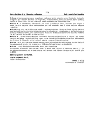 170 
Marco Jurídico de la Educación en Panamá Mgtr. Andrés Sue González 
REPUBLICA DE PANAMÁ 
MINISTERIO DE EDUCACIÓN 
DECRETO EJECUTIVO No. 348 
(3 de julio de 2003) 
Publicado en la Gaceta Oficial No. 24,843 de 14 de julio de 2003. 
“Por el cual se Reglamenta el Proceso de Selección de los Representantes, de los Educadores y 
de las Educadoras y de las Asociaciones de Padres y Madres de Familia ante las Comisiones 
Regionales de Selección de Personal Docente del Ministerio de Educación”. 
LA PRESIDENTA DE LA REPÚBLICA 
en uso de sus facultades Constitucionales y Legales, 
CONSIDERANDO 
Que el artículo 158-A de la Ley 47 de 1946, Orgánica de Educación, adicionado por el artículo 16 de la 
Ley 50 de 1 de noviembre de 2002, establece que hasta tanto se realice el estudio al que hace referencia 
el artículo 22-A funcionarán cinco (5) Comisiones Regionales de Selección de Personal Docente; 
Que conforme lo prevé el artículo 158-A de la Ley 47 de 1946, Orgánica de Educación, adicionado por el 
artículo 16 de la Ley No.50 de 1 de noviembre de 2002, el órgano Ejecutivo reglamentará el proceso de 
selección de los representantes de los educadores y las educadoras y de las asociaciones de padres y 
madres de familia; 
Que corresponde al Órgano Ejecutivo la facultad de reglamentar las disposiciones legales que así lo 
requieran para el adecuado funcionamiento de la Administración Pública; 
DECRETA: 
ARTÍCULO 1: Los representantes de los educadores y de las educadoras, ante las Comisiones Regionales 
de Selección de Personal Docente, serán seleccionados mediante votación directa y secreta, de los 
docentes de cada nivel que laboran en la región o regiones escolares respectivas. Las asociaciones de 
padres y madres de familia de cada uno de los centros educativos establecidos en las regiones escolares, 
harán la selección, de su representante ante la Comisión Regional de Selección de Personal Docente en 
forma directa. 
ARTÍCULO 2: La dirección del proceso electoral para elegir los miembros principales y suplentes de los 
educadores y educadoras y de los padres y madres de familia, ante la Comisión Regional de Selección de 
Personal Docente, estará a cargo de una Junta Electoral Nacional. 
ARTÍCULO 3: La Junta Electoral Nacional tendrá las siguientes funciones: 
a) Designar las Juntas Electorales en cada Región; 
b) Organizar y Dirigir el proceso de selección de los representantes de los educadores y educadoras y de 
los padres y madres de familia ante la Comisión Regional de Selección de Personal Docente; 
c) Expedir el Reglamento de Elecciones; 
d) Recibir las postulaciones que presenten los gremios de educadores y asociaciones de padres y madres 
de familia; 
e) Estudiar la documentación presentada por los candidatos conforme a los requisitos legales 
establecidos y decidir su aceptación o rechazo; 
f) Recibir y resolver las impugnaciones; 
g) Establecer centros de votación necesarios para la elección; 
h) Verificar los resultados de la votación mediante el escrutinio de las actas y los votos de las mesas de 
votación cuando sea necesario; 
i) Proclamar los candidatos que sean electos y extender sus credenciales; y, 
j) Realizar cualquier otra función necesaria para el desarrollo del proceso de selección. 
ARTÍCULO 4: El Ministerio de Educación designará mediante Resuelto, los miembros de la Junta 
Electoral Nacional, previa consulta con los gremios de docentes y con las representaciones de los padres 
y madres de familia. 
ARTÍCULO 5: Las postulaciones para elección de los representantes de los educadores y educadoras 
ante, la Comisión Regional de Selección de Personal Docente, serán presentadas por los gremios con 
personaría jurídica debidamente registrada, actualizada, con cinco (5) años de existencia y con 
representación en la respectiva región escolar. 
 