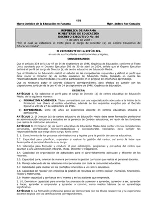 172 
Marco Jurídico de la Educación en Panamá Mgtr. Andrés Sue González 
ARTÍCULO 12: El Ministerio de Educación pondrá a disposición de la Junta. Electoral Regional la lista 
oficial de electores por lo menos treinta (30) días antes de la fecha fijada para las elecciones. 
En aquellos casos en que el educador o educadora no aparezca en la lista oficial, el director del centro 
educativo extenderá una certificación que acredite que labora en ese centro escolar. 
ARTÍCULO 13: Este Decreto deroga en todas sus partes el Decreto Ejecutivo No. 47 de 30 de marzo de 
2001 y cualquier otra disposición de igual jerarquía en todo lo que le sea contrario. 
ARTÍCULO 14: Este Decreto empezará a regir a partir de su promulgación. 
FUNDAMENTO DE DERECHO: Artículo 179, numeral 14 de la Constitución Política de la República 
Panamá y artículos 16 y 17 de la Ley 50 de 26 de diciembre de 2002. 
Dado en la Ciudad de Panamá, a los tres (3) días del mes de julio de dos mil tres (2003). 
COMUNÍQUESE Y CÚMPLASE 
MIREYA MOSCOSO 
Presidente de la República 
DORIS ROSAS DE MATA 
Ministra de Educación 
 