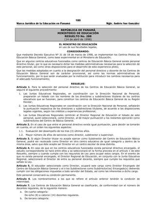 176 
Marco Jurídico de la Educación en Panamá Mgtr. Andrés Sue González 
REPUBLICA DE PANAMÁ 
MINISTERIO DE EDUCACIÓN 
DECRETO EJECUTIVO No. 86 
(4 de abril de 2005) 
“Por el cual se establece el Perfil para el cargo de Director (a) de Centro Educativo de 
Educación Media” 
El PRESIDENTE DE LA REPÚBLICA 
en uso de sus facultades constitucionales y legales, 
CONSIDERANDO: 
Que el artículo 234 de la Ley 47 de 24 de septiembre de 1946, Orgánica de Educación, conforme al Texto 
Único aprobado por el Decreto Ejecutivo 305 de 30 de abril de 2004, señala que el Órgano Ejecutivo 
definirá el perfil del cargo de Director (a) de centro educativo de Educación Media. 
Que el Ministerio de Educación realizó el estudio de las competencias requeridas y definió el perfil que 
debe reunir el Director (a) de centro educativo de Educación Media, tomando en cuenta las 
responsabilidades encomendadas y la activa participación en el proceso de enseñanza aprendizaje. 
Que es necesario dictar el Decreto Ejecutivo correspondiente, para efectos de cumplir con las 
disposiciones jurídicas de la Ley 47 de 24 de septiembre de 1946, Orgánica de Educación. 
DECRETA: 
ARTÍCULO 1. Se establece el perfil para el cargo de Director (a) de centro educativo de Educación 
Media, de la siguiente manera: 
a) FORMACIÓN ACADÉMICA. Título universitario con una especialización adecuada a la índole de la 
formación que ofrece el centro educativo, además de los requisitos exigidos por el Decreto 
Ejecutivo 203 de 27 de septiembre de 1996. 
b) EXPERIENCIA. Ocho (8) años de experiencia docente en centros educativos oficiales o 
particulares. 
ARTÍCULO 2. El Director (a) de centro educativo de Educación Media debe tener formación profesional 
en administración educativa y estudios en la gerencia de Centros educativos, en razón de las funciones 
que realiza la institución educativa. 
ARTÍCULO 3. El Director (a) de centro educativo de Educación Media debe contar con las competencias 
personales, profesionales técnico-pedagógicas y socioculturales necesarias para cumplir las 
responsabilidades que exige dicho cargo, tales como: 
3. 1. Conocimiento de los procesos administrativos y legales para la gestión de centros educativos. 
3.2. Capacidad para planificar, supervisar y evaluar la gestión del centro, así como la labor que 
desempeña el personal docente a su cargo. 
3.3. Liderazgo para formular y conducir el plan estratégico, programas y proyectos del centro que 
apuntan a una administración integral, eficaz, eficiente y trasparente. 
3.4. Capacidad de organización de actividades para el aprovechamiento adecuado y eficiente de los 
recursos. 
3.5. Capacidad para, orientar de manera pertinente la gestión curricular que realiza el personal docente. 
3.6. Manejo adecuado de las relaciones interpersonales con toda la comunidad educativa. 
3.7. Habilidades para mediar en los conflictos inherentes a un centro educativo. 
3.8. Capacidad de realizar con eficiencia la gestión de recursos del centro escolar (humanos, financieros, 
físicos y materiales). 
3.9. Poseer seguridad y confianza en sí mismo y en las acciones que emprende. 
3. 10. Demostrar capacidad para orientar los procesos de aprender a aprender, aprender a ser, aprender 
a hacer, aprender a emprender y aprender a convivir, como medios básicos de un aprendizaje 
significativo. 
ARTÍCULO 4. La formación profesional podrá ser demostrada con los títulos respectivos y la experiencia 
docente exigida con las certificaciones correspondientes. 
 