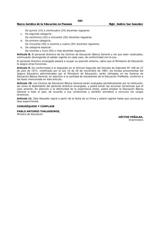 177 
Marco Jurídico de la Educación en Panamá Mgtr. Andrés Sue González 
ARTÍCULO 5. Las competencias que definen el perfil podrán ser acreditadas con títulos, créditos, 
seminarios o cursos y, en todo caso, serán apreciadas en la entrevista o escritos que se realizarán en el 
concurso de nombramiento. 
ARTÍCULO 6. Este Decreto Ejecutivo empezará a regir a partir de su promulgación en la Gaceta Oficial. 
Dado en la ciudad de Panamá, a los cuatros (4) días del mes de abril de dos mil cinco (2005). 
COMUNÍQUESE Y CÚMPLASE, 
MARTÍN TORRIJOS ESPINO 
Presidente 
JUAN BOSCO BERNAL 
Ministro 
 
