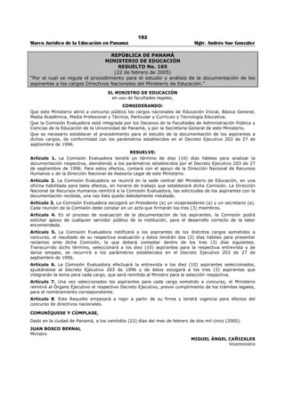 178 
Marco Jurídico de la Educación en Panamá Mgtr. Andrés Sue González 
REPÚBLICA DE PANAMÁ 
MINISTERIO DE EDUCACIÓN 
RESUELTO No. 1878 
(24 de octubre de 1986) 
EL MINISTRO DE EDUCACIÓN 
en uso de sus facultades legales, 
CONSIDERANDO: 
Que es deber del Ministerio de Educación procurar el mejoramiento de la enseñanza en los planteles 
oficiales; 
Que una de las causas que mayormente obstaculizan la realización de ese cometido radica en la ausencia 
de disposiciones legales que regulen la participación en los concursos a puestos Directivos y se 
Supervisión convocados por el Ministerio; 
Que la falta de una reglamentación adecuada que requiera al educador nombrado por concurso en un 
cargo Directivo en un plantel de enseñanza o de Supervisión servir dicha posición por un tiempo 
prudencial para aspirar a una posición de igual o superior jerarquía entorpece el desenvolvimiento de la 
labor educativa. 
RESUELVE: 
Artículo 1. Ordénese que el educador nombrado por concurso en un cargo de Director o Subdirector de 
un plantel de enseñanza oficial, o de Supervisión; tendrá que servirlo por un mínimo de dos (2) años para 
aspirar a otra posición de igual o superior jerarquía que sea sometida a concurso. 
Artículo 2. El incumplimiento de los dispuestos en el artículo anterior producirá inhabilidad de oficio del 
infractor sin perjuicio de las sanciones disciplinarias a que hubiere lugar. 
MANUEL SOLÍS PALMA 
Ministro de Educación 
JORGE R. AROSEMENA R. 
El Viceministro de Educación 
 