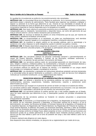 1 
Marco Jurídico de la Educación en Panamá Mgtr. Andrés Sue González 
INTRODUCCIÓN: 
Recopilar las normas que regulan la educación del país y actualizarlas es una tarea difícil, 
muchas personas han pretendido hacer el mismo trabajo desconociendo los aspectos 
fundamentales de vigencia, interpretación y aplicación de las normas. Nuestro esfuerzo 
cotidiano de investigación incluye los fallos de la Corte Suprema de Justicia, que modifican 
nuestro derecho positivo. 
Mediante un control de cita ofrecemos claridad y seguridad sobre aspectos legales de la 
educación en Panamá. Nuestra misión es mantenerlo actualizado sobre las últimas leyes que 
comúnmente son derogadas, modificadas y subrogadas. En consecuencia, hemos unificado 
importantes normas para su fácil manejo y comprensión. 
La obra contiene aspectos normativos que permite comprender la naturaleza y las funciones 
de las instituciones educativas del país. La administración de la educación requiere del 
conocimiento de disposiciones legales que regulan el recurso humano, financiero y 
académico. Además, conviene conocer otras disposiciones vinculadas al servicio educativo 
como son: el Código Penal, Código de la Familia, Código de Trabajo y la Ley de 
Contrataciones Públicas, las cuales tienen mayor importancia a partir de los debates sobre la 
transformación del sistema educativo nacional. 
La ignorancia de las leyes que regulan el servicio y el acto administrativo en el sector 
educativo, no exime de responsabilidad a los docentes y administrativos, principalmente en 
el estricto manejo de los fondos públicos mediante un sistema de contabilidad 
gubernamental. Satisface saber que el aporte es valioso para la formación de los docentes, 
administrativos, directivos, supervisores y futuros docentes del País. 
MENSAJE DEL AUTOR: 
La calidad de la educación será una preocupación permanente de la comunidad educativa, 
para alcanzar su éxito será necesaria la participación activa de sus miembros en la toma de 
decisiones. 
La función de educar es un compromiso con el desarrollo del país y una responsabilidad 
social, formar con esmero a los grupos excluidos de la riqueza nacional, es una meta para 
alcanzar la equidad y calidad de la educación. La planificación educativa será una política de 
Estado y no de gobierno, cuando cada panameño y panameña piense en el futuro del país y 
no en los intereses políticos de sus partidos. 
La calidad de la educación está relacionada al liderazgo del director que puede influir en el 
centro desarrollando propósitos claros y metas que puedan incrementar el compromiso del 
docente e influir sobre el aprendizaje en el centro educativo Una educación integral de 
calidad supone la formulación de políticas que contemplen: la igualdad de acceso, 
permanencia y egreso de la población a una educación de calidad, procurando grados 
crecientes de equidad social. El desarrollo de una enseñanza que promueva una auténtica 
igualdad de oportunidades, evitará la exclusión de los sectores menos favorecidos, 
constituirá una garantía de movilidad social, asegurando la igualdad de oportunidades 
educativas. 
La educación como política social debe aumentar la capacidad de distribuir conocimientos y 
generar las estrategias para su acceso, en condiciones de equidad. La educación posee dos 
alas: una es la calidad, la otra la equidad. Hasta que las dos alas no estén desarrolladas, la 
educación no podrá volar. 
 