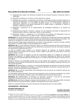 181 
Marco Jurídico de la Educación en Panamá Mgtr. Andrés Sue González 
De quince (15) a veinticuatro (24) docentes regulares. 
c. De segunda categoría: 
De veinticinco (25) a cincuenta (50) docentes regulares. 
d. De primera categoría: 
De cincuenta (50) a noventa y cuatro (94) docentes regulares. 
e. De categoría especial: 
De noventa y cinco (95) o más docentes regulares. 
Artículo 8. El personal directivo de los Centros de Educación Básica General y los que sean reubicados, 
continuarán devengando el salado vigente en cada caso, de conformidad con la Ley. 
El personal directivo encargado pasará a ocupar su posición anterior, salvo que el Ministerio de Educación 
le asigna otras funciones. 
Artículo 9. De conformidad a lo dispuesto en el Artículo Segundo del Decreto de Gabinete Nº 168 de 27 
de julio de 1971, modificado por la Ley 16 de 29 de noviembre de 1987, los fondos provenientes del 
Seguro Educativo administrados por el Ministerio de Educación, serán utilizados en los Centros de 
Educación Básica General, en atención a la cantidad de estudiantes de la Educación PreMedia, conforme a 
las leyes mencionada en este artículo. 
Artículo 10. Los Centros de Educación Básica General serán evaluados periódicamente por la institución, 
así como el desempeño del personal directivo encargado, y podrá tomar las acciones correctivas que el 
caso amerite. En atención a la efectividad de la experiencia piloto, podrá ampliar la Educación Básica 
General a todo el país, de acuerdo a sus condiciones y también someterá a concurso los cargos 
directivos. 
Artículo 11. Este Resuelto regirá a partir de la fecha de su firma y estará vigente hasta que concluya la 
fase experimental. 
COMUNÍQUESE Y CÚMPLASE 
PABLO ANTONIO THALASSINOS, 
Ministro de Educación 
HÉCTOR PEÑALBA, 
Viceministro 
 