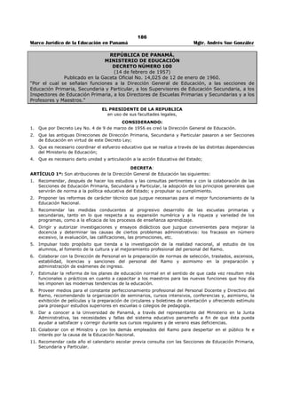 182 
Marco Jurídico de la Educación en Panamá Mgtr. Andrés Sue González 
REPÚBLICA DE PANAMÁ 
MINISTERIO DE EDUCACIÓN 
RESUELTO No. 165 
(22 de febrero de 2005) 
“Por el cual se regula el procedimiento para el estudio y análisis de la documentación de los 
aspirantes a los cargos Directivos Nacionales del Ministerio de Educación.” 
EL MINISTRO DE EDUCACIÓN 
en uso de facultades legales, 
CONSIDERANDO: 
Que este Ministerio abrió a concurso público los cargos nacionales de Educación Inicial, Básica General, 
Media Académica, Media Profesional y Técnica, Particular y Currículo y Tecnología Educativa. 
Que la Comisión Evaluadora está integrada por los Decanos de la Facultades de Administración Pública y 
Ciencias de la Educación de la Universidad de Panamá, y por la Secretaria General de este Ministerio. 
Que es necesario establecer el procedimiento para el estudio de la documentación de los aspirantes a 
dichos cargos, de conformidad con los parámetros establecidos en el Decreto Ejecutivo 203 de 27 de 
septiembre de 1996. 
RESUELVE: 
Artículo 1. La Comisión Evaluadora tendrá un término de diez (10) días hábiles para analizar la 
documentación respectiva, atendiendo a los parámetros establecidos por el Decreto Ejecutivo 203 de 27 
de septiembre de 1996. Para estos efectos, contará con el apoyo de la Dirección Nacional de Recursos 
Humanos y de la Dirección Nacional de Asesoría Legal de este Ministerio. 
Artículo 2. La Comisión Evaluadora se reunirá en la sede central del Ministerio de Educación, en una 
oficina habilitada para tales efectos, en horario de trabajo que establecerá dicha Comisión. La Dirección 
Nacional de Recursos Humanos remitirá a la Comisión Evaluadora, las solicitudes de los aspirantes con la 
documentación recibida, una vez ésta quede debidamente instalada. 
Artículo 3. La Comisión Evaluadora escogerá un Presidente (a) un vicepresidente (a) y un secretario (a). 
Cada reunión de la Comisión debe constar en un acta que firmarán los tres (3) miembros. 
Artículo 4. En el proceso de evaluación de la documentación de los aspirantes, la Comisión podrá 
solicitar apoyo de cualquier servidor público de la institución, para el desarrollo correcto de la labor 
encomendada. 
Artículo 5. La Comisión Evaluadora notificará a los aspirantes de los distintos cargos sometidos a 
concurso, el resultado de su respectiva evaluación y éstos tendrán dos (2) días hábiles para presentar 
reclamos ante dicha Comisión, la que deberá contestar dentro de los tres (3) días siguientes. 
Transcurrido dicho término, seleccionará a los diez (10) aspirantes para la respectiva entrevista y de 
darse empate, se recurrirá a los parámetros establecidos en el Decreto Ejecutivo 203 de 27 de 
septiembre de 1996. 
Artículo 6. La Comisión Evaluadora efectuará la entrevista a los diez (10) aspirantes seleccionados, 
ajustándose al Decreto Ejecutivo 203 de 1996 y de éstos escogerá a los tres (3) aspirantes que 
integrarán la tema para cada cargo, que será remitida al Ministro para la selección respectiva. 
Artículo 7. Una vez seleccionados los aspirantes para cada cargo sometido a concurso, el Ministerio 
remitirá al Órgano Ejecutivo el respectivo Decreto Ejecutivo, previo cumplimiento de los trámites legales, 
para el nombramiento correspondiente. 
Artículo 8. Este Resuelto empezará a regir a partir de su firma y tendrá vigencia para efectos del 
concurso de directivos nacionales. 
COMUNÍQUESE Y CÚMPLASE, 
Dado en la ciudad de Panamá, a los veintidós (22) días del mes de febrero de dos mil cinco (2005). 
JUAN BOSCO BERNAL 
Ministro 
MIGUEL ÁNGEL CAÑIZALES 
Viceministro 
 