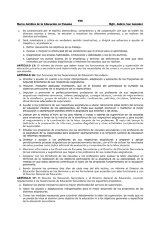 186 
Marco Jurídico de la Educación en Panamá Mgtr. Andrés Sue González 
REPÚBLICA DE PANAMÁ. 
MINISTERIO DE EDUCACIÓN 
DECRETO NÚMERO 100 
(14 de febrero de 1957) 
Publicado en la Gaceta Oficial No. 14,025 de 12 de enero de 1960. 
“Por el cual se señalan funciones a la Dirección General de Educación, a las secciones de 
Educación Primaria, Secundaria y Particular, a los Supervisores de Educación Secundaria, a los 
Inspectores de Educación Primaria, a los Directores de Escuelas Primarias y Secundarias y a los 
Profesores y Maestros.” 
EL PRESIDENTE DE LA REPUBLICA 
en uso de sus facultades legales, 
CONSIDERANDO: 
1. Que por Decreto Ley No. 4 de 9 de marzo de 1956 es creó la Dirección General de Educación. 
2. Que las antiguas Direcciones de Dirección Primaria, Secundaria y Particular pasaron a ser Secciones 
de Educación en virtud de este Decreto Ley; 
3. Que es necesario coordinar el esfuerzo educativo que se realiza a través de las distintas dependencias 
del Ministerio de Educación; 
4. Que es necesario darlo unidad y articulación a la acción Educativa del Estado; 
DECRETA: 
ARTÍCULO 1º: Son atribuciones de la Dirección General de Educación las siguientes: 
1. Recomendar, después de hacer los estudios y las consultas pertinentes y con la colaboración de las 
Secciones de Educación Primaria, Secundaria y Particular, la adopción de los principios generales que 
servirán de norma a la política educativa del Estado; y propulsar su cumplimiento. 
2. Proponer las reformas de carácter técnico que juzgue necesarias para el mejor funcionamiento de la 
Educación Nacional. 
3. Recomendar las medidas conducentes al progresivo desarrollo de las escuelas primarias y 
secundarias, tanto en lo que respecta a su expansión numérica y a la riqueza y variedad de los 
programas, como a la eficacia de los procesos de enseñanza aprendizaje. 
4. Dirigir y autorizar investigaciones y ensayos didácticos que juzgue convenientes para mejorar la 
docencia y determinar las causas de ciertos problemas administrativos: los fracasos en número 
excesivo, la evaluación, las calificaciones, las promociones, etc. 
5. Impulsar todo propósito que tienda a la investigación de la realidad nacional, al estudio de los 
alumnos, al fomento de la cultura y al mejoramiento profesional del personal del Ramo. 
6. Colaborar con la Dirección de Personal en la preparación de normas de selección, traslados, ascensos, 
estabilidad, licencias y sanciones del personal del Ramo y asimismo en la preparación y 
administración de exámenes de ingreso. 
7. Estimular la reforma de los planes de educación normal en el sentido de que cada vez resulten más 
funcionales o prácticos en cuanto a capacitar a los maestros para las nuevas funciones que hoy día 
les imponen las modernas tendencias de la educación. 
8. Proveer medios para el constante perfeccionamiento profesional del Personal Docente y Directivo del 
Ramo, recomendando la organización de seminarios, cursos intensivos, conferencias y, asimismo, la 
exhibición de películas y la preparación de circulares y boletines de orientación y ofreciendo estímulo 
para proseguir estudios superiores en escuelas o colegios de pedagogía. 
9. Dar a conocer a la Universidad de Panamá, a través del representante del Ministerio en la Junta 
Administrativa, las necesidades y fallas del sistema educativo panameño a fin de que ésta pueda 
ayudar a satisfacer y corregir durante sus cursos regulares y de verano esas deficiencias. 
10. Colaborar con el Ministro y con los demás empleados del Ramo para despertar en el público fe e 
interés por la causa de la Educación Nacional. 
11. Recomendar cada año el calendario escolar previa consulta con las Secciones de Educación Primaria, 
Secundaria y Particular. 
 