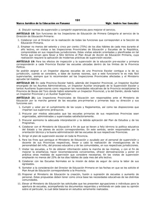 187 
Marco Jurídico de la Educación en Panamá Mgtr. Andrés Sue González 
12. Articular, con la aprobación del Ministro, las labores de las Secciones de Educación Primaria, 
Secundaria y Particular, con las de los distintos departamentos del Ministerio en cuanto afecten al 
proceso mismo de la Educación. 
13. Proponer al Ministros los planes de coordinación con otros Ministerios de Estado y los organismos o 
agencias capaces de colaborar en la obra educativa, y colaborar en la realización de dichos planes o 
de los que proponga el Ministro. 
14. Determinar, con la aprobación de los Directores de Educación Primaria, Secundaria y Particular, las 
normas de apreciación de la labor realizada por éstos y por los Inspectores Provinciales de Educación 
y los Directores de planteles secundarios. 
15. Apreciar al final de cada año lectivo la labor realizada por los Directores de Educación Primaria, de 
Educación Secundaria y de Educación Particular. 
16. Colaborar con el Ministro, el Secretario y los Jefes de Departamentos en la preparación del 
Presupuesto. 
17. Planear con los Directores de Educación Primaria, Secundaria y Particular, todo lo relacionado con la 
dirección del aprendizaje, el progreso de los alumnos, el perfeccionamiento profesional de los 
educadores y la evaluación del trabajo de los alumnos, maestros, profesores, directores, inspectores 
y supervisores. 
18. Dirigir la elaboración y revisión de los planes de estudio y los programas de Educación. 
19. Recomendar a los Directores de Educación Primaria, de Educación Secundaria y de Educación 
Particular las medidas que creyere convenientes para la mejor aplicación de los programas vigentes. 
20. Presentar al Ministro de Educación, antes de iniciarse cada año escolar, el plan de acción que se 
propone realizar. 
21. Elaborar el informe correspondiente a las actividades realizadas por la Dirección General que 
aparecerá en el capítulo aparte de la memoria que el Ministro del Ramo presenta a la Asamblea 
Nacional cada año. 
ARTÍCULO 2º: Los Jefes de Sección de la Dirección General colaborarán con el Director General de 
Educación en todo lo que éste compete. Lo reemplazará en sus faltas temporales y en las absolutas, 
mientras se designe el titular, aquél que designe el Ministro de Educación. 
ARTÍCULO 3º: Las Secciones de Educación Primaria, de Educación Secundaria y de Educación Particular 
dependerán directamente de la Dirección General de Educación con la cual colaborarán en el desarrollo de 
las funciones de orientación y organización en la labor escolar, cada cual en su respectivo radio de acción. 
ARTÍCULO 4º: Estas Secciones decidirán con la Dirección General de Educación si se recomiendan o no a 
la Dirección de Personal los traslados a que por sanción se hagan acreedores miembros del personal bajo 
su dependencia y si proceden los aumentos de matrícula o supresión de cargos recomendados por sus 
subalternos inmediatos. Esta decisión la tomarán previo estudio del informe que rindan los funcionarios 
investigadores. 
ARTÍCULO 5º: Los Directores de Educación Primaria y de Educación Secundaria serán respectivamente 
los Jefes jerárquicos inmediatos de los Inspectores Visitadores e Inspectores Provinciales de Educación y 
de los Supervisores de Educación Secundaria y Directores de Escuelas Secundarias y, por lo tanto, serán 
el órgano de comunicación entre éstos y el Ministerio de Educación. 
ARTÍCULO 6º: A los Directores de Educación Primaria, Educación Secundaria y de Educación Particular 
corresponde dentro de sus respectivos radios de acción y de acuerdo con la Dirección General, la función 
de supervisar la labor escolar en todos sus aspectos. 
ARTÍCULO 7º: En el cumplimiento de esta función, estos Directores: 
a. Visitarán de manera planeada y sistemática los planteles de enseñanza. 
b. Estudiarán, en colaboración con los miembros del personal directivo, docente y educando los 
problemas relacionados con el proceso educativo. 
c. De igual modo, propulsarán la aplicación de medidas conducentes a la solución de estos problemas. 
d. Evaluarán los resultados de la labor escolar de acuerdo con las normas que se establecen. 
ARTÍCULO 8º: Son funciones comunes a los Directores de Educación Primaria, Educación Secundaria, 
Educación Particular, que cada uno ejercerá dentro de su radio de acción de acuerdo con los planes y 
normas acordados con el Director General de Educación: 
1. Orientar la organización y funcionamiento de las escuelas de la República. 
 