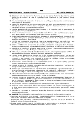 188 
Marco Jurídico de la Educación en Panamá Mgtr. Andrés Sue González 
2. Realizar y promover el estudio de las causas de los fracasos en los planteles comprendidos en su 
jurisdicción y de los problemas educativos en general y sugerir las medidas indicadas para la 
solución de éstos. 
3. Colaborar con los demás funcionarios del Ramo para despertar fe en el público por la causa de la 
Educación Nacional. 
4. Colaborar con la Dirección General en la elaboración de normas de apreciación para evaluar el 
progreso de los alumnos y la labor del personal a su cargo. 
5. Apreciar, al final de cada año lectivo, la labor realizada por el personal de sus respectivas Secciones. 
El Director de Educación Primaria apreciará, además, la de los Inspectores Provinciales de Educación 
y el de Educación Secundaria, la de los Directores de Escuelas Secundarias y la de los Supervisores 
de Educación Secundaria. 
6. Celebrar consultas o conferencias periódicas con el Personal de la Sección, a su cargo, tanto de 
carácter técnico como administrativo, y participar en las reuniones de Jefes de Departamentos que 
promuevan el Ministro de Educación, el Secretario del Ministerio o el Director General de Educación. 
7. Colaborar en la preparación del Presupuesto. 
8. Cooperar en la elaboración de Decretos reglamentarios de la Ley Orgánica del Ramo y presentar al 
Director General de Educación, los proyectos de Decretos, Resueltos y Resoluciones relacionadas con 
los asuntos que le competen. 
9. Mantener informado al Director General de Educación acerca de todos los asuntos que le 
corresponde conocer por razón de sus funciones. 
10. Colaborar con la Dirección General de Educación en la revisión y preparación de los planes de 
estudios y programas de enseñanza. 
11. Fomentar, impulsar y estimular el mejoramiento de las prácticas de enseñanza utilizadas en las 
escuelas bajo su dependencia, así como las relaciones entre las escuelas y el hogar. 
12. Introducir las reformas que juzgue convenientes y oportunas para la buena marcha de las escuelas, 
siempre que las disposiciones vigentes no señalen esa facultad al Órgano Ejecutivo o a otra 
dependencia del Estado o del Ministerio. En estos casos propondrán dichas reformas a quién 
corresponda. 
13. Cooperar con la Dirección General de Educación y con las demás dependencias del Ministerio para la 
mejor organización, administración y dirección del sistema educativo. 
14. Difundir por los medios que juzguen convenientes las actividades e iniciativas que se desarrollen en 
las escuelas del país y que se consideran como estimulantes y orientadoras para las demás escuelas. 
15. Estimular la labor meritoria de sus subalternos y sancionar, de acuerdo con la Ley y las disposiciones 
vigentes, las faltas que cometan. 
16. Rendir anualmente al Director General de Educación informe sobre la labor de sus respectivas 
Secciones y sobre la marcha general de las escuelas de la República. 
ARTÍCULO 9º: Son funciones comunes a los Directores de Educación Primaria y Secundaria; además de 
las indicadas en el artículo anterior y que ejercerán de acuerdo con las normas y planes acordados con la 
Dirección General de Educación: 
1. Procurar la debida articulación y coordinación de las escuelas primarias, con las secundarias, tomando 
en cuenta que la Escuela Primaria tiene por finalidad procurar el crecimiento integral del alumno. 
2. Impulsar el perfeccionamiento profesional del personal docente, directivo y de supervisión del 
Sistema Escolar de la República, a través de seminarios, talleres pedagógicos, cursos intensivos, 
conferencias, películas instructivas, circulares, boletines, misiones culturales, centros de colaboración, 
consejos técnicos, comités de la enseñanza, grupo de discusión y otras técnicas adecuadas. 
3. Dirigir el plan de Supervisión de las escuelas de la República. 
4. Participar en la orientación y organización técnica del Instituto de Verano de la Escuela Normal «J. D. 
Arosemena», y en la preparación del Reglamento Interno del mismo. 
5. Acordar con el Director General de Educación el Plan Anual de Educación correspondiente a las 
escuelas de su jurisdicción por lo menos un mes antes de iniciarse cada período lectivo. 
6. Impulsar la construcción de edificios escolares procomunales y la conservación de éstos y del equipo 
escolar, así como velar porque las nuevas construcciones llenen los requisitos pedagógicos 
recomendables. 
 
