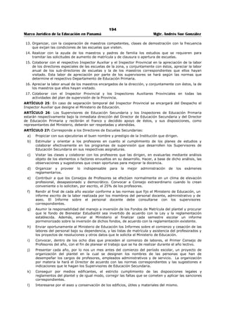 190 
Marco Jurídico de la Educación en Panamá Mgtr. Andrés Sue González 
c. Se caracterizará por el espíritu democrático, comprensivo y de cooperación con que se traten los 
diversos asuntos y temas, se estudien y resuelvan los diferentes problemas, y se realicen las 
distintas actividades. 
d. Será orientadora y crítica en verdadero sentido constructivo, y dirigirá sus esfuerzos a ayudar al 
maestro o, al profesor a: 
1. Definir claramente los objetivos de su trabajo. 
2. Evaluar y mejorar la efectividad de las condiciones que él provee para el aprendizaje. 
3. Diagnosticar sus propias habilidades, limitaciones y debilidades y las de los alumnos. 
4. Capitalizar los puntos buenos de la enseñanza y eliminar las deficiencias de ésta que sean 
reveladas por las pruebas diagnósticas o mediante los estudios que se realicen. 
ARTÍCULO 15: El número de visitas que deben hacer los funcionarios de inspección y supervisión de 
educación primaria y secundaria será determinado por las necesidades de las zonas o circuitos que tienen 
que atender. 
ARTÍCULO 16: Son funciones de los Supervisores de Educación Secundaria: 
a. Orientar y ayudar en cuanto a la mejor interpretación, adaptación y aplicación de los Programas de 
Segunda Enseñanza de sus respectivas asignaturas. 
b. Procurar, mediante adecuada orientación, que en el proceso del aprendizaje se cumplan los 
objetivos particulares de la asignatura de su especialidad. 
c. Impulsar y promover el perfeccionamiento profesional de los profesores de sus respectivas 
asignaturas mediante seminarios, talleres pedagógicos, consejos técnicos, comités de mejoramiento 
de la enseñanza, grupos de estudio o de discusión, conferencias, películas, circulares, boletines y 
otras técnicas adecuadas de supervisión. 
d. Ayudar a los profesores de sus respectivas asignaturas a ubicar claramente éstas dentro del proceso 
de educación integral de los adolescentes, de modo que puedan promover y mantener la mejor 
articulación y coordinación posibles entre la asignatura que enseñan y las otras. 
e. Dedicar por lo menos el 60% de los días hábiles a visitas y labores de supervisión en las escuelas 
para enterarse a fondo de la marcha de la enseñanza de sus respectivas asignaturas y para ayudar 
al mejoramiento y la coordinación de la labor docente de los profesores. El resto del tiempo lo 
dedicarán a la preparación de informes, pruebas diagnósticas y otras actividades complementarias 
de supervisión. 
f. Estudiar los programas de enseñanza con los directores de escuelas secundarias y los profesores de 
la asignatura de su especialidad para proponer oportunamente a la Dirección General de Educación 
las reformas necesarias. 
g. Orientar y ayudar a los profesores de sus respectivas asignaturas a preparar y aplicar 
periódicamente pruebas diagnósticas de aprovechamiento escolar, con el fin de utilizar los resultados 
de estas pruebas como índice adicional de evaluación y comprobación de la labor docente. 
h. Mantener informados a los Directores de Escuelas Secundarias y al Director de Educación Secundaria 
de las indicaciones y sugestiones que hagan a los profesores de sus respectivas asignaturas. 
i. Cooperar con los Directores de las escuelas y los profesores para evaluar la labor educativa en 
términos de la realización de los objetivos particulares de la asignatura de su especialidad, en la 
medida en que estos objetivos contribuyan al logro de los propósitos fundamentales de la educación 
panameña. 
j. Rendir durante los primeros diez días de cada mes del año lectivo, un informe al Director de 
Educación Secundaria en los términos y en los formularios que acuerden con este funcionario y con 
el Director General de Educación. 
ARTÍCULO 17: El Director de Educación Secundaria y el Director General de Educación, reunirán 
regularmente a los Supervisores de Educación Secundaria con los siguientes propósitos: 
a. Elaborar los planes necesarios para la mayor efectividad del servicio de supervisión. 
b. Hacer los ajustes y adaptaciones indispensables para el mejor desarrollo de los programas de las 
distintas asignaturas. 
c. Tomar las medidas necesarias para coordinar debidamente la labor de supervisión, de modo que no 
se pierda de vista al alumno como objetivo de la educación ni a los objetivos generales y específicos 
de la educación secundaria. 
 