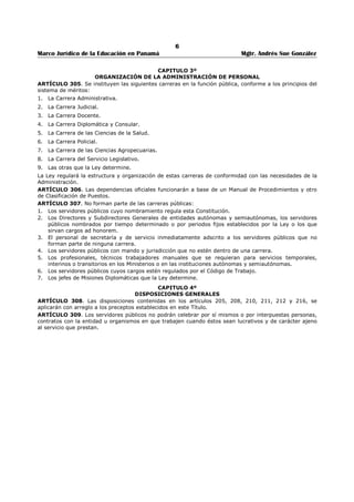 2 
Marco Jurídico de la Educación en Panamá Mgtr. Andrés Sue González 
REPUBLICA DE PANAMÁ 
MINISTERIO DE EDUCACIÓN 
DECRETO EJECUTIVO No. 211 
(3 de junio de 2005) 
“Por medio del cual se instituye el Tercer Miércoles de septiembre como el Día Nacional de la 
Educación.” 
EL PRESIDENTE DE LA REPUBLICA 
en uso de sus facultades constitucionales y legales, 
CONSIDERANDO: 
Que existe la necesidad de hacer un reconocimiento a la importancia que reviste la educación en la 
sociedad, que tratarse de un derecho fundamental que le pertenece a niños, niñas y adolescentes, 
hombre y mujeres de cualquier edad, sin distingo de raza, creencias religiosas, nivel social o ideas 
políticas; 
Que la educación es una herramienta poderosa para impulsar el desarrollo humana sostenible, aumentar 
la productividad y la competitividad, por lo que se reconoce que la misma es el medio idóneo para reducir 
los niveles de pobreza y formar estudiantes con nuevos valores que fortalezcan la convivencia 
democrática, tolerante y pacífica de la sociedad; 
Que una educación democrática y de calidad, es fundamental para lograr las transformaciones 
económicas, sociales y culturales necesarias en la sociedad panameña, y asimismo, garantizar el respeto 
a los derechos humanos, el desarrollo de la personalidad del individuo, favoreciendo su progreso 
personal, social, económico y cultural. 
Que es conveniente dedicar un día al año para reflexionar sobre la importancia de la educación y 
movilizar recursos, capacidades y voluntades a favor de aprendizajes modernos y de calidad. 
DECRETA: 
ARTÍCULO 1: Se instituye el tercer miércoles de septiembre de cada año como el Día Nacional de la 
Educación. 
ARTÍCULO 2: Convocar a las organizaciones gubernamentales y no gubernamentales, instituciones 
universitarias, sindicatos, organizaciones docentes y de padres y madres de familia, empresa privada y 
sectores relacionados e interesados en la educación, a conmemorar el Día Nacional de la Educación, 
mediante foros, congresos, seminarios, paneles, exposiciones, firma de convenios entre otras actividades, 
constituyendo una jornada de reflexión y compromiso sobre el sentido de la educación de hoy y del 
futuro. 
ARTÍCULO 3: Desarrollar una campaña de concienciación a la opinión pública, sobre el valor de la 
educación para lograr colaboración de las instituciones, en la preservación de los bienes educativos, 
cuyos beneficiarios directos son los estudiantes, padres y madres de familia y la comunidad en general. 
ARTÍCULO 4: Este Decreto comenzará a regir a partir de su publicación en la Gaceta Oficial. 
COMUNÍQUESE Y CÚMPLASE 
Dado en la ciudad de Panamá, a los 3 días del mes de junio de dos mil cinco (2) 
MARTÍN TORRIJOS ESPINO 
Presidente de la República 
JUAN BOSCO BERNAL 
Ministro de Educación 
 
