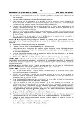 191 
Marco Jurídico de la Educación en Panamá Mgtr. Andrés Sue González 
d. Discutir normas de supervisión y compartir experiencias para mejorar el servicio. 
ARTÍCULO 18: Son funciones de los Inspectores de Educación de Primera Categoría al servicio de la 
Dirección de Educación Primaria: 
1. Colaborar con el Director en la realización de todas las funciones que corresponden a la Sección de 
Educación Primaria. 
2. Emplear no menos del setenta y cinco por ciento (75%) de los días hábiles de cada mes durante el 
año lectivo, en visitas a las Inspecciones Provinciales de Educación y Escuelas de la República, 
comprendidas en sus respectivas jurisdicciones. Estas visitas estarán orientadas y planificadas en tal 
forma que sirvan para llevar a feliz término el Plan Anual de Acción de Educación Primaria, cuya 
realización requiere la aplicación de modernas prácticas de supervisión escolar. 
ARTÍCULO 19: Para los efectos de inspección y la supervisión de la educación pre-escolar y primaria 
corresponderán a cada Provincia Escolar las escuelas ubicadas dentro de los límites de la Provincia 
Política. 
Se podrán asignar a un Inspector algunas escuelas de una Provincia Escolar contigua a la de su 
jurisdicción, cuando se considere, a base de buenas razones, que a este funcionario le es más fácil 
supervisarlas, siempre que lo recomienden así las Inspecciones Provinciales afectadas y el Ministerio 
apruebe tal medida. 
ARTÍCULO 20: En cada Provincia Escolar habrá, además del Inspector Provincial, un Inspector Auxiliar 
encargado de los Asuntos Administrativos, un Inspector Auxiliar encargado de la Supervisión Escolar y 
tantos Auxiliares Supervisores como requieran las necesidades educativas de la Provincia exceptúanse la 
Provincia de Bocas del Toro donde habrá solamente un Inspector Provincial, y la del Darién, donde habrá 
un Inspector Provincial y un Auxiliar Supervisor. 
ARTÍCULO 21: Los Inspectores Provinciales de Educación son responsables ante el Ministerio de 
Educación por la marcha general de las escuelas pre-primarias y primarias bajo su dirección y sus 
funciones son: 
1. Cumplir y velar por el cumplimiento de las Leyes y Reglamentos, así como las disposiciones que 
impartan sus superiores jerárquicos. 
2. Procurar por medios adecuados que las escuelas primarias de sus respectivas Provincias sean 
organizadas, administradas y supervisadas satisfactoriamente. 
3. Procurar asimismo la adecuada interpretación y la debida aplicación del Plan de Estudios y de los 
Programas. 
4. Colaborar con el Ministerio de Educación a fin de que se lleven a feliz término la política educativa 
del Estado y los planes de acción correspondientes. En este sentido, serán responsables por la 
orientación técnica y la buena administración del las escuelas de sus respectivas Provincias. 
5. Dirigir el plan de supervisión escolar en toda la Provincia. 
6. Para los fines que persigue el Ministerio de Educación y ayudado por el personal de supervisión y 
docente de sus Provincias respectivas, llevar a cabo la realización de investigaciones de la 
personalidad del niño, del proceso educativo y de las comunidades, en sus respectivas jurisdicciones. 
7. Visitar las escuelas, a fin de obtener información sobre la marcha de las mismas, y con el fin de 
mejorar la enseñanza; hacer recomendaciones convenientes, ofrecer demostraciones y poner en 
práctica otras medidas de supervisión que considere necesarias. En las visitas de supervisión 
emplearán no menos del 25% de los días hábiles de cada mes del año lectivo. 
8. Colaborar con las Escuelas Normales en la misión de éstas de seguir de cerca la labor de sus 
egresados. 
9. Someter a la consideración del Director de Educación Primaria en las fechas en que se les solicite el 
Plan Anual de Educación correspondiente a la Provincia. 
10. Proponer al Ministerio de Educación la creación, fusión o supresión de escuelas o aumento de 
personal. Estas propuestas deben tener como única base las necesidades educativas de las distintas 
comunidades. 
11. Elevar al Ministerio de Educación las solicitudes que les presenten agrupaciones o individuos para la 
apertura de escuelas, acompañando los documentos requeridos y emitiendo en cada caso su opinión 
sobre el particular, la cual debe basarse en estudios seriamente realizados. 
 