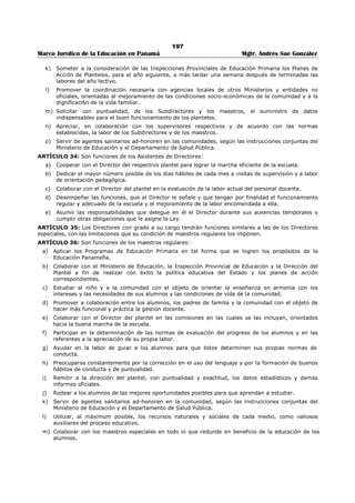 193 
Marco Jurídico de la Educación en Panamá Mgtr. Andrés Sue González 
4. Preparar estudios y análisis estadísticos que sirvan de base para dirigir más efectivamente la labor de 
supervisión y administración de las escuelas. 
5. Distribuir el mobiliario, materiales y útiles que reciban del Ministerio de Educación o que obtengan 
con fondos municipales. 
6. Cuidar de que las escuelas estén provistas de local adecuado y de los muebles, útiles y materiales 
necesarios, y de hacer al Inspector Provincial las sugestiones que juzgue adecuadas. 
7. Levantar con celo e interés las investigaciones que se le confíen. 
ARTÍCULO 23: Son funciones de los Inspectores Auxiliares Encargados de la Supervisión: 
1. Cooperar con el Inspector Provincial en la orientación y coordinación de la enseñanza en las distintas 
escuelas primarias de sus respectivas provincias. 
2. Colaborar con el Inspector Provincial en la apreciación de la labor de los Supervisores, y 
conjuntamente con los Supervisores, apreciar la labor de los Directores Especiales, de conformidad 
con las normas establecidas o que se establezcan. 
3. Colaborar con el Inspector en la preparación de material de orientación pedagógica. 
4. Colaborar en el estudio y la solución de los problemas relacionados con el progreso de los alumnos 
mediante visitas, conferencias, entrevistas y otros medios efectivos de supervisión. 
5. Interpretar, estudiar y adaptar junto con los supervisores, directores y maestros los programas 
escolares. 
6. Reunir por lo menos una vez al mes a los Supervisores para discutir los problemas educativos de la 
Provincia Escolar y formular planes para ayudar a los maestros en cuanto a la forma de resolver 
dichos problemas. 
7. Organizar con la cooperación de maestros competentes, clases de demostración con la frecuencia que 
exijan las condiciones de la Provincia Escolar. 
8. Rendir mensualmente informe al Inspector Provincial de la labor realizada durante el mes. 
ARTÍCULO 24: Son funciones de los Auxiliares Supervisores: 
1. Visitar frecuentemente y de acuerdo con el plan de supervisión acordado por el Ministerio y por la 
Inspección Provincial las escuelas oficiales primarias de la Provincia Escolar, para estudiar los 
problemas educativos que confrontan los maestros y ayudarlos mediante indicaciones, y sugestiones 
y otras formas de colaboración constructiva a fin de mejorar dichas escuelas. Para estas visitas de 
supervisión dedicarán no menos del 75% de los días hábiles de cada mes. 
2. Levantar con celo e interés las investigaciones que se les confíen. 
3. Presentar a los Inspectores Auxiliares y al Inspector Provincial los datos e informes que les soliciten. 
4. Orientar y coordinar la enseñanza en las distintas escuelas primarias en la zona que les corresponda 
de acuerdo con los planes y programas que adopte el Ministerio de Educación o la Inspección 
Provincial. 
5. Cooperar por todos los medios adecuados al estudio de los problemas relacionados con el progreso 
de los niños. 
6. Interpretar, estudiar y adaptar junto con los maestros los programas escolares de acuerdo con el 
plan de supervisión que se adopte en la Provincia Escolar. 
7. Cooperar en el plan de mejoramiento profesional que prepara el Ministerio de Educación. 
8. Celebrar periódicamente conferencias de orientación pedagógica con los maestros y directores de 
escuela. La iniciativa para estas reuniones pueden partir también de los directores o de los 
maestros. 
9. Mantener a los maestros en contacto constante con el movimiento educativo dentro y fuera de la 
Provincia y estimularlos para el estudio y discusión de obras pedagógicas. 
10. Recomendar al Inspector Provincial las visitas de maestros a otras escuelas con el objeto de apreciar 
y aprovecharse de la labor y las actividades realizadas por sus colegas cuando estimen que con ello 
se ha de mejorar el servicio educativo. 
11. Rendir un informe mensual al Inspector Auxiliar Encargado de la Supervisión de la labor de 
supervisión que desarrollen en las escuelas a su cargo. 
12. Contribuir para proveer las condiciones necesarias a fin de que se cumplan los planes de estudio, 
programas, leyes, decretos, resoluciones y órdenes referentes a la educación primaria. 
 
