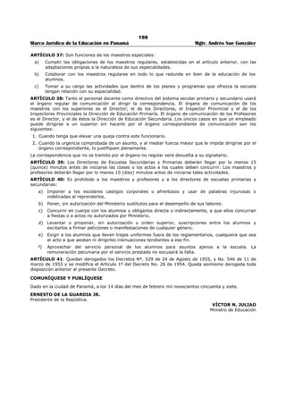 194 
Marco Jurídico de la Educación en Panamá Mgtr. Andrés Sue González 
13. Organizar, con la cooperación de maestros competentes, clases de demostración con la frecuencia 
que exijan las condiciones de las escuelas que visiten. 
14. Realizar con la ayuda de los maestros y padres de familia los estudios que se requieren para 
tramitar las solicitudes de aumento de matrícula y de clausura o apertura de escuelas. 
15. Colaborar con el respectivo Inspector Auxiliar y el Inspector Provincial en la apreciación de la labor 
de los directores especiales de las escuelas de la zona, y conjuntamente con éstos, apreciar la labor 
anual de los sub-directores de escuelas y la de los maestros correspondientes que ellos hayan 
visitado. Esta labor de apreciación por parte de los supervisores se hará según las normas que 
determine el respectivo Departamento de Educación Primaria. 
16. Apreciar la labor anual de los maestros encargados de la dirección, y conjuntamente con éstos, la de 
los maestros que ellos hayan visitado. 
17. Colaborar con el Inspector Provincial y los Inspectores Auxiliares Provinciales en todas las 
actividades del plan de supervisión de la Provincia. 
ARTÍCULO 25: En caso de separación temporal del Inspector Provincial se encargará del Despacho el 
Inspector Auxiliar que designe el Ministerio de Educación. 
ARTÍCULO 26: Los Supervisores de Educación Secundaria y los Inspectores de Educación Primaria 
estarán respectivamente bajo la inmediata dirección del Director de Educación Secundaria y del Director 
de Educación Primaria y recibirán el franco y decidido apoyo de éstos, y sus disposiciones, como 
representantes del Ministerio, deberán ser respetadas y atendidas. 
ARTÍCULO 27: Corresponde a los Directores de Escuelas Secundarias: 
a) Propiciar con sus ejecutorias el buen nombre y prestigio de la Institución que dirigen. 
b) Estimular y orientar a los profesores en cuanto al cumplimiento de los planes de estudios y 
colaborar efectivamente en los programas de supervisión que desarrollen los Supervisores de 
Educación Secundaria en sus respectivas asignaturas. 
c) Visitar las clases y colaborar con los profesores que las dirigen, en evaluarlas mediante análisis 
objeto de los elementos o factores envueltos en su desarrollo. Hacer, a base de dicho análisis, las 
observaciones y sugestiones que crean oportunas para mejorar la docencia. 
d) Organizar y proveer lo indispensable para la mejor administración de los exámenes 
reglamentarios. 
e) Contribuir a que los Consejos de Profesores se efectúen normalmente en un clima de elevación 
profesional, desapasionado y democrático. Convocar a Consejo extraordinario cuando lo crean 
conveniente o lo soliciten, por escrito, el 25% de los profesores. 
f) Rendir al final de cada año escolar conforme a las normas que fijo el Ministerio de Educación, un 
informe escrito de la labor realizada por los miembros del personal docente, administrativo y de 
aseo. El Informe sobre el personal docente debe consultarse con los supervisores 
correspondientes. 
g) Asumir la responsabilidad del manejo a inversión de los Fondos de Matrícula del plantel y procurar 
que le fondo de Bienestar Estudiantil sea invertido de acuerdo con la Ley y la reglamentación 
establecida. Además, enviar al Ministerio al finalizar cada semestre escolar un informe 
pormenorizado sobre la inversión de dichos fondos, de acuerdo con la reglamentación existente. 
h) Enviar oportunamente al Ministerio de Educación los Informes sobre el comienzo y cesación de las 
labores del personal bajo su dependencia, y las listas de matrícula y asistencia del profesorados y 
los proyectos de resoluciones y otros datos que le solicita el Ministerio de Educación. 
i) Convocar, dentro de los ocho días que preceden al comienzo de labores, el Primer Consejo de 
Profesores del año, con el fin de planear el trabajo que se ha de realizar durante el año lectivo. 
j) Presentar cada año, por lo nos un mes antes del comienzo del período escolar, un proyecto de 
organización del plantel en la cual se designen los nombres de las personas que han de 
desempeñar los cargos de profesores, empleados administrativos y de servicio. La organización 
por materia la hará el Director de acuerdo con las normas correspondientes y las sugestiones e 
indicaciones que le hagan los Supervisores de Educación Secundaria. 
k) Conseguir por medios edificantes, el estricto cumplimiento de las disposiciones legales y 
reglamentos del plantel y de igual modo, corregir las faltas que se cometen y aplicar las sanciones 
correspondientes. 
l) Interesarse por el aseo y conservación de los edificios, útiles y materiales del mismo. 
 