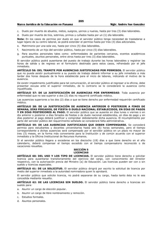 201 
Marco Jurídico de la Educación en Panamá Mgtr. Andrés Sue González 
En consecuencia, el jefe de una unidad administrativa no podrá dar órdenes ni sancionar a un funcionario 
de otra unidad administrativa, sino a través y de acuerdo con el jefe inmediato de éste. 
CAPÍTULO IV 
RESPONSABILIDADES Y TRABAJOS 
ARTÍCULO 13: DE LOS PLANES DE TRABAJO. Los Directores y Jefes de Departamento deberán 
preparar un plan de trabajo anual de su unidad administrativa, con el proyecto de aplicación respectivo 
atendiendo a las asignaciones presupuestarias. 
ARTÍCULO 14: DEL INFORME DE GESTIÓN. Los Directores y Jefes de Departamento deberán entregar 
a la Dirección respectiva, un informe mensual de la labor realizada en su unidad administrativa, indicando 
dificultades y sugerencias de relevancia. 
ARTÍCULO 15: DE LA FORMALIDAD DE LOS ACTOS ADMINISTRATIVOS. Todos los servidores 
públicos que ejerzan supervisión sobre otros funcionarios están en la obligación de formalizar 
cualesquiera actos administrativos que afecten la situación, condición o status del servidor público en el 
ejercicio de sus funciones. 
ARTÍCULO 16: DEL ESTADO DE LOS TRABAJOS. Los servidores públicos que se separen de su puesto 
de trabajo en forma temporal por efecto de licencia, vacaciones y otras ausencias prolongadas, antes de 
retirarse presentarán informe escrito al superior inmediato, del estado de los trabajos asignados. 
ARTÍCULO 17: DEL USO DEL CARNET DE IDENTIFICACIÓN. El Ministerio de Educación 
proporcionará el carnet de identificación que será de uso obligatorio para todos los servidores públicos en 
el horario de trabajo. Debe llevarse en lugar visible, en la parte superior del vestido y que facilite la 
identificación del servidor público. En ningún caso el portador del carnet está facultado para utilizarlo en 
funciones diferentes o ajenas a las del cargo asignado. 
CAPÍTULO V 
EL EQUIPO Y MATERIALES DE LA INSTITUCIÓN Y SU USO 
SECCIÓN 1 
EL EQUIPO DE OFICINA Y SU USO 
ARTÍCULO 18: DEL CUIDADO DEL MOBILIARIO Y EQUIPO. El servidor público tomará las 
precauciones necesarias, a fin de evitar el deterioro y destrucción del mobiliario y equipo. El pago de los 
daños que sufra el mobiliario y/o equipo, correrá por cuenta del servidor público, si se comprueba 
plenamente su responsabilidad por culpa o negligencia. 
ARTÍCULO 19: EL USO DE SOBRES, LA PAPELERÍA OFICIAL. Para la correspondencia oficial se 
deberá usar los sobres y papelería con membrete. El servidor público no podrá hacer uso de éstos para 
fines no oficiales. 
ARTÍCULO 20: EL USO DEL TELÉFONO. El uso del teléfono para llamadas personales debe ser breve y 
se llevará un control de las mismas. Las llamadas oficiales de larga distancia nacionales o internacionales 
y las llamadas a teléfonos celulares, se limitarán a los casos cuya urgencia así lo requiera, previa 
autorización del superior inmediato. 
PARÁGRAFO: El servidor público que realice llamadas personales no autorizadas de larga distancia y a 
teléfonos celulares, deberá cancelar el monto de las mismas. 
SECCIÓN 2 
TRANSPORTE 
ARTÍCULO 21: DEL USO DE LOS VEHÍCULOS OFICIALES DEL MINISTERIO DE EDUCACIÓN. Los 
vehículos del Ministerio de Educación solamente podrán transitar durante la jornada de trabajo vigente. 
Cuando se haga necesario el tránsito de un vehículo oficial fuera de la jornada regular de la Institución, 
requerirá portar un salvoconducto que autorice su circulación. 
ARTÍCULO 22: DE LOS QUE PUEDEN CONDUCIR VEHÍCULOS. Sólo podrán conducir vehículos 
oficiales los servidores públicos del Ministerio de Educación, previa autorización expresa y con la licencia 
vigente y apropiada para conducir. 
ARTÍCULO 23: DE LAS PERSONAS QUE PUEDEN SER TRANSPORTADAS. Los vehículos propiedad 
del Ministerio de Educación son de uso estrictamente oficial; por lo tanto, queda prohibido transportar 
personas y objetos ajenos a las labores propias de la Institución; salvo en casos especiales debidamente 
autorizadas. 
ARTÍCULO 24: DE LA CUSTODIA DEL VEHÍCULO. Todo vehículo oficial se guardará en el área 
asignada para estacionamiento del Ministerio de Educación. Durante el ejercicio de misiones oficiales 
fuera del área habitual, el vehículo se guardará en la Institución oficial más cercana al lugar donde 
pernocta el encargado de la misión oficial o en un sitio con adecuada seguridad. 
 