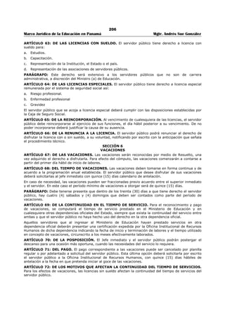 202 
Marco Jurídico de la Educación en Panamá Mgtr. Andrés Sue González 
ARTÍCULO 25: DE LAS CONDICIONES DEL VEHÍCULO. El conductor del vehículo velará por el 
mantenimiento y buen funcionamiento mecánico y aseo del vehículo que el Ministerio de Educación le ha 
confiado. 
ARTÍCULO 26: DE LOS DAÑOS EN HECHOS DE TRÁNSITO. El servidor público que conduzca un 
vehículo oficial informará lo más pronto posible al superior jerárquico sobre cualquier accidente de 
tránsito en que se vea involucrado. El servidor público que conduzca vehículos oficiales de la Institución, 
será responsable de los daños ocasionados por hechos de tránsito, siempre que le sea demostrada su 
culpabilidad, independientemente de las responsabilidades penales y civiles. 
ARTÍCULO 27: DEL USO DE OTROS MEDIOS DE TRANSPORTE. En los casos en que el Ministerio de 
Educación no pueda proveer vehículo oficial al servidor público, para el cumplimiento de misiones oficiales 
o en los casos en que sea más conveniente, pagará al servidor el equivalente a las tarifas establecidas 
para el uso de transporte selectivo. 
También se podrá pagar el servicio aéreo cuando las circunstancias y el lugar de la misión así lo exijan. 
ARTÍCULO 28: DEL DERECHO A VIÁTICOS. El servidor público que viaje en misión oficial dentro o 
fuera del país, tendrá derecho a viáticos de acuerdo a lo que establece la tabla aprobada en la Ley de 
Presupuesto vigente, para el pago de los mismos. 
CAPÍTULO VI 
CONFIDENCIALIDAD, SOLICITUD DE DATOS Y DE SERVICIOS 
ARTÍCULO 29: DE LA CONFIDENCIALIDAD. Serán considerados confidenciales los informes que 
reposen en los archivos, los resultados de las actividades y demás documentos similares, hasta tanto su 
divulgación sea autorizada. 
Para los efectos del presente Artículo, se considera que la información confidencial ha sido divulgada sin 
autorización, cuando mediante intención o descuido por parte del servidor público, la misma llega a 
conocimiento de otras personas no autorizadas para conocerla. 
ARTÍCULO 30: DE LA SOLICITUD DE DATOS. Ningún servidor público puede solicitar datos o 
informaciones confidenciales que no sean de su competencia, a nombre de la unidad administrativa 
donde labora, sin autorización previa de su superior inmediato. 
Cuando se soliciten certificaciones o constancias de datos o información que reposen en los archivos de la 
Institución, los mismos serán expedidos por el servidor público responsable de su certificación. 
ARTÍCULO 31: DE LA SOLICITUD DE SERVICIOS. El servidor público será responsable de brindar el 
servicio que según su cargo le corresponda, velará para que el mismo se brinde de manera 
ininterrumpida para no afectar las solicitudes y requerimientos. 
TÍTULO II 
ADMINISTRACIÓN DE RECURSOS HUMANOS 
CAPÍTULO I 
ACCIONES DE RECURSOS HUMANOS 
ARTÍCULO 32: DEL PROCEDIMIENTO EN LAS ACCIONES DE RECURSOS HUMANOS. 
Las acciones de recursos humanos se aplicarán de conformidad con los manuales de procedimientos 
establecidos en el régimen de Carrera Administrativa. 
ARTÍCULO 33: DEL MANUAL DE CLASES OCUPACIONALES. Los puestos de trabajo de la Institución 
atenderán a la naturaleza de las tareas y los requerimientos mínimos para la ocupación de los cargos, 
cuya descripción deberá estar consignada en el Manual de Clases Ocupacionales del Ministerio de 
Educación. 
ARTÍCULO 34: DEL REQUERIMIENTO DE PERSONAL. Los Jefes inmediatos deberán solicitar a la 
Oficina Institucional de Recursos Humanos, su requerimiento de personal con suficiente antelación de 
manera que no se vea afectada la continuidad del servicio. La autorización para ocupar una vacante será 
responsabilidad de la Autoridad Nominadora. 
ARTÍCULO 35: DEL ASCENSO. El servidor público de Carrera Administrativa tendrá la oportunidad de 
ocupar a través de concurso de ascenso otro puesto de mayor complejidad, jerarquía y remuneración. 
Los ascensos se fundamentarán en las disposiciones establecidas para este fin. 
ARTÍCULO 36: DE LA TOMA DE POSESIÓN. Ningún servidor público podrá ejercer el cargo para el cual 
no ha sido asignado o ascendido hasta tanto no se formalice su nombramiento o ascenso, atendiendo los 
procedimientos respectivos. Para los efectos fiscales, la remuneración se hará efectiva, a partir de la 
fecha de toma de posesión y en ningún caso tendrá efecto retroactivo, tal como lo establece la Ley de 
Presupuesto. 
 