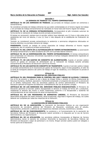 203 
Marco Jurídico de la Educación en Panamá Mgtr. Andrés Sue González 
El servidor público del Ministerio de Educación, una vez haya tomado posesión del cargo, será objeto del 
proceso de inducción y corresponde al superior inmediato del servidor suministrarle por escrito las 
funciones básicas e instrucciones específicas del cargo a desempeñar. 
ARTÍCULO 37: DEL PERIODO DE PRUEBA. El servidor público que tome posesión de un cargo en el 
Ministerio de Educación, ya sea por ingreso o ascenso en un puesto de Carrera Administrativa, queda 
sujeto a un período de prueba sobre la base de la complejidad del puesto y los requisitos exigidos. Su 
desempeño será evaluado y será notificado de los resultados por su superior inmediato, según las normas 
y el procedimiento establecido. 
ARTÍCULO 38: DE LA ESTABILIDAD DEL SERVIDOR PÚBLICO. El Servidor Público de Carrera 
Administrativa una vez finalice y apruebe el período de prueba adquirirá la estabilidad en su puesto de 
trabajo. Su estabilidad en el cargo estará condicionada a la competencia, lealtad y moralidad en el 
servicio. 
ARTÍCULO 39: DEL NEPOTISMO. No podrán trabajar en la misma unidad administrativa o en unidades 
con funciones de dependencia relacionada una a la otra, servidores públicos dentro del cuarto grado de 
consanguinidad o segundo de afinidad. 
En caso de nepotismo sobreviniente, se reubicará a uno de los dos servidores para evitar que preste 
funciones en la misma unidad administrativa o en unidades con funciones de dependencia relacionada 
una a la otra. 
ARTÍCULO 40: DE LA MOVILIDAD LABORAL. Los servidores públicos del Ministerio de Educación 
estarán sujetos a las disposiciones establecidas de movilidad laboral, de conformidad a necesidades 
comprobadas. 
ARTÍCULO 41: DEL TRASLADO. El servidor público de carrera administrativa podrá ser trasladado del 
cargo actual hacia otro puesto del mismo nivel, de igual complejidad, jerarquía y remuneración, conforme 
a las disposiciones establecidas y no podrá ser por razones disciplinarias. 
ARTÍCULO 42: DE LA EVALUACIÓN DEL DESEMPEÑO. La Evaluación del Desempeño será aplicada a 
todos los funcionarios de la Institución, por lo menos una vez al año de acuerdo a las disposiciones 
establecidas. 
ARTÍCULO 43: DE LA CAPACITACIÓN. El Ministerio de Educación, brindará oportunidades de 
formación y desarrollo a los servidores públicos a través de la capacitación interna o externa, nacional e 
internacional, conforme a las necesidades detectadas y según criterio de selección y procedimientos 
establecidos. 
ARTÍCULO 44: DE LOS INCENTIVOS. El servidor público tiene derecho a los programas de incentivos, 
bienestar laboral y a recibir los beneficios de aquellos programas que desarrolle el Ministerio de 
Educación entre los cuales se encuentran: 
1. Gozar el día libre por motivo de su cumpleaños con derecho a sueldo. Este día no puede ser 
acumulable y el servidor público debe hacer uso del mismo en la fecha de su cumpleaños. Se pierde 
el derecho al día libre cuando el servidor público esté de vacaciones o dicha fecha coincida con un día 
no laborable oficialmente. 
2. Recibir reconocimiento escrito de su Jefe Inmediato al no incurrir en ausencias y tardanzas en un 
lapso de un mes del cual se adjuntará copia al expediente. 
3. Recibir reconocimiento por escrito de la Autoridad Nominadora al no incurrir en ausencia y tardanzas 
en un lapso de un año del cual se adjuntará copia al expediente. 
4. Al cumplir cinco, diez, quince, veinte, veinticinco o más años de servicios, a ser objeto de un 
reconocimiento público en ceremonia especial, con motivo de la celebración del Aniversario de la 
Institución. 
CAPÍTULO II. 
ASISTENCIA Y PUNTUALIDAD 
SECCIÓN 1 
EL HORARIO 
ARTÍCULO 45: DEL HORARIO DE TRABAJO. Los servidores públicos del Ministerio de Educación 
deberán trabajar no menos de cuarenta (40) horas semanales sobre la base de cinco (5) días laborables 
establecidos por la Ley. 
El Horario de Trabajo de Ministerio de Educación es de 8:00 a.m. a 4:00 p.m., de lunes a viernes. 
Los Directores, previa coordinación con la Dirección Nacional de Recursos Humanos, podrán fijar y 
adoptar horarios especiales para determinado tipo de trabajo, cuando las necesidades del servicio así lo 
 
