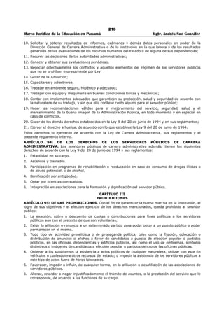 206 
Marco Jurídico de la Educación en Panamá Mgtr. Andrés Sue González 
ARTÍCULO 63: DE LAS LICENCIAS CON SUELDO. El servidor público tiene derecho a licencia con 
sueldo para: 
a. Estudios. 
b. Capacitación. 
c. Representación de la Institución, el Estado o el país. 
d. Representación de las asociaciones de servidores públicos. 
PARÁGRAFO: Este derecho será extensivo a los servidores públicos que no son de carrera 
administrativa, a discreción del Ministro (a) de Educación. 
ARTÍCULO 64: DE LAS LICENCIAS ESPECIALES. El servidor público tiene derecho a licencia especial 
remunerada por el sistema de seguridad social así: 
a. Riesgo profesional. 
b. Enfermedad profesional 
c. Gravidez 
El servidor público que se acoja a licencia especial deberá cumplir con las disposiciones establecidas por 
la Caja de Seguro Social. 
ARTÍCULO 65: DE LA REINCORPORACIÓN. Al vencimiento de cualesquiera de las licencias, el servidor 
público debe reincorporarse al ejercicio de sus funciones, el día hábil posterior a su vencimiento. De no 
poder incorporarse deberá justificar la causa de su ausencia. 
ARTÍCULO 66: DE LA RENUNCIA A LA LICENCIA. El servidor público podrá renunciar al derecho de 
disfrutar la licencia con o sin sueldo, a su voluntad, notificando por escrito con la anticipación que señala 
el procedimiento técnico. 
SECCIÓN 6 
VACACIONES 
ARTÍCULO 67: DE LAS VACACIONES. Las vacaciones serán reconocidas por medio de Resuelto, una 
vez adquirido el derecho a disfrutarla. Para efecto del cómputo, las vacaciones comenzarán a contarse a 
partir del primer día hábil de inicio de labores. 
ARTÍCULO 68: DEL TIEMPO DE VACACIONES. Las vacaciones deben tomarse en forma continua y de 
acuerdo a la programación anual establecida. El servidor público que desee disfrutar de sus vacaciones 
deberá solicitarlas al jefe inmediato con quince (15) días calendario de antelación. 
En caso de necesidad, las vacaciones pueden ser fraccionadas previo acuerdo entre el superior inmediato 
y el servidor. En este caso el período mínimo de vacaciones a otorgar será de quince (15) días. 
PARÁGRAFO: Debe tenerse presente que dentro de los treinta (30) días a que tiene derecho el servidor 
público, hay cuatro (4) sábados y (4) domingos que deben ser contados como parte del período de 
vacaciones. 
ARTÍCULO 69: DE LA CONTINUIDAD EN EL TIEMPO DE SERVICIO. Para el reconocimiento y pago 
de vacaciones, se computará el tiempo de servicio prestado en el Ministerio de Educación y en 
cualesquiera otras dependencias oficiales del Estado, siempre que exista la continuidad del servicio entre 
ambas y que el servidor público no haya hecho uso del derecho en la otra dependencia oficial. 
Aquellos servidores que al ingresar al Ministerio de Educación hayan prestado servicios en otra 
dependencia oficial deberán presentar una certificación expedida por la Oficina Institucional de Recursos 
Humanos de dicha dependencia indicando la fecha de inicio y terminación de labores y el tiempo utilizado 
en concepto de vacaciones, circunscrito a los meses efectivamente laborados. 
ARTÍCULO 70: DE LA POSPOSICIÓN. El Jefe inmediato y el servidor público podrán postergar el 
descanso para una ocasión más oportuna, cuando las necesidades del servicio lo requiera. 
ARTÍCULO 71: DEL PAGO. El pago correspondiente a las vacaciones puede ser cancelado por planilla 
regular o por adelantado a solicitud del servidor público. Esta última opción deberá solicitarla por escrito 
el servidor público a la Oficina Institucional de Recursos Humanos, con quince (15) días hábiles de 
antelación a la fecha en que pretenda iniciar al goce de las vacaciones. 
ARTÍCULO 72: DE LOS MOTIVOS QUE AFECTAN LA CONTINUIDAD DEL TIEMPO DE SERVICIOS. 
Para los efectos de vacaciones, las licencias sin sueldo afectan la continuidad del tiempo de servicios del 
servidor público. 
 