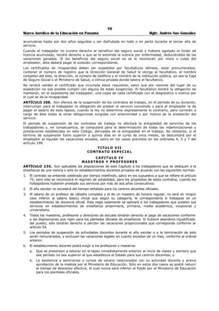 6 
Marco Jurídico de la Educación en Panamá Mgtr. Andrés Sue González 
CAPITULO 3º 
ORGANIZACIÓN DE LA ADMINISTRACIÓN DE PERSONAL 
ARTÍCULO 305. Se instituyen las siguientes carreras en la función pública, conforme a los principios del 
sistema de méritos: 
1. La Carrera Administrativa. 
2. La Carrera Judicial. 
3. La Carrera Docente. 
4. La Carrera Diplomática y Consular. 
5. La Carrera de las Ciencias de la Salud. 
6. La Carrera Policial. 
7. La Carrera de las Ciencias Agropecuarias. 
8. La Carrera del Servicio Legislativo. 
9. Las otras que la Ley determine. 
La Ley regulará la estructura y organización de estas carreras de conformidad con las necesidades de la 
Administración. 
ARTÍCULO 306. Las dependencias oficiales funcionarán a base de un Manual de Procedimientos y otro 
de Clasificación de Puestos. 
ARTÍCULO 307. No forman parte de las carreras públicas: 
1. Los servidores públicos cuyo nombramiento regula esta Constitución. 
2. Los Directores y Subdirectores Generales de entidades autónomas y semiautónomas, los servidores 
públicos nombrados por tiempo determinado o por periodos fijos establecidos por la Ley o los que 
sirvan cargos ad honorem. 
3. El personal de secretaría y de servicio inmediatamente adscrito a los servidores públicos que no 
forman parte de ninguna carrera. 
4. Los servidores públicos con mando y jurisdicción que no estén dentro de una carrera. 
5. Los profesionales, técnicos trabajadores manuales que se requieran para servicios temporales, 
interinos o transitorios en los Ministerios o en las instituciones autónomas y semiautónomas. 
6. Los servidores públicos cuyos cargos estén regulados por el Código de Trabajo. 
7. Los jefes de Misiones Diplomáticas que la Ley determine. 
CAPITULO 4º 
DISPOSICIONES GENERALES 
ARTÍCULO 308. Las disposiciones contenidas en los artículos 205, 208, 210, 211, 212 y 216, se 
aplicarán con arreglo a los preceptos establecidos en este Título. 
ARTÍCULO 309. Los servidores públicos no podrán celebrar por sí mismos o por interpuestas personas, 
contratos con la entidad u organismos en que trabajen cuando éstos sean lucrativos y de carácter ajeno 
al servicio que prestan. 
 