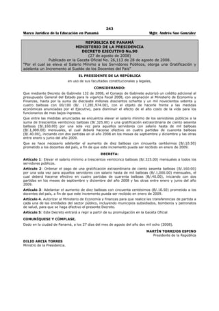 239 
Marco Jurídico de la Educación en Panamá Mgtr. Andrés Sue González 
ESCALA SALARIAL PARA DOCENTES DE TIEMPO COMPLETO Y AJUSTES POR JUBILACIONES AUTOFINANCIABLES 
CATEGORÍA PROBATORIO Y INTERINOS PERMANENTES AUMENTO PLANILLA 
Cargo Código Escala 
Vigente 
Ajuste en 
Estructura 
Ajuste en 
planilla 
Escala 
vigente 
Ajuste en 
estructura 
Ajuste en 
Planilla 
P/P 
Interinos 
Permanentes 
1041080 355.00 371.00 370.62 355.00 371.00 370.62 15.62 15.62 
A-1 1041010 376.00 393.00 392.54 389.00 406.50 406.12 16.54 17.12 
B-1 1041020 387.50 405.00 404.55 410.50 429.00 428.56 17.05 18.06 
C-1 1041030 430.50 449.50 449.44 435.00 454.50 454.14 18.94 19.14 
D-1 1041040 435.00 454.50 454.14 435.00 475.50 454.14 19.14 19.14 
D-2 1041050 435.00 454.50 454.14 435.00 454,50 454.14 19.14 19-14 
D-3 1041060 435.00 454.50 454.14 435.00 454.50 454.14 19.14 19.14 
D-4 1041070 435.00 454.50 454.14 435.00 475.50 454.14 19.14 19.14 
E-1 1042010 455.00 475.50 475.02 455.00 475.50 475.02 20.02 20.02 
E-2 1042020 455 00 475.50 475.02 475.00 496.00 495.90 20.02 20.90 
F- 1 1042040 465.00 485.50 485.46 475.00 496.00 495.90 20.46 20.90 
G-1 1043010 495.00 517.00 516.78 495.00 517.00 516.78 21.78 21.78 
G-2 1043020 495.00 517.00 516.78 495.00 517.00 516.78 21.78 21.78 
G-3 1043030 495.00 517.00 516.78 495.00 517.00 516.78 21.78 21 78 
G-4 1043040 495.00 517.00 516.78 495.00 517.00 516.78 21.78 21.78 
H-1 1044010 475.00 496,00 495.90 515.00 538.00 537.66 20.90 22.66 
H-2 1044020 475.00 496.00 495.90 515.00 538.00 537.66 20.90 22.66 
H-3 1044030 475.00 496.00 495.90 515.00 538.00 537.66 20.90 22.66 
H-4 1044040 455.00 475.50 475.02 495.00 517.00 516.78 20.02 21.78 
I-1 1045010 480.00 501.50 501.12 495.00 517.00 516.78 21.12 21.78 
I-2 1045020 480.00 501.50 501.12 495,00 517.00 516.78 21.12 21.78 
I-3 1045030 480.00 501.50 501.12 495.00 517.00 516.78 21.12 21.78 
I-4 1045040 480.00 501.50 501.12 495.00 517.00 516.78 21.12 21.78 
J-1 1045070 485.00 506.50 506.34 515.00 538.00 537.66 21.34 22.66 
K-1 1045080 535.00 559.00 558.54 535.00 559.00 558.54 23.54 23.54 
L 1 1046010 505.00 527.50 527.22 570.00 595.50 595.08 22.22 25.08 
L-2 1046020 505.00 527.50 527.22 570.00 595.50 595.08 22.22 25.08 
L-3 1046030 505.00 527.50 527.22 570.00 595.50 595.08 22.22 25.08 
M-1 1047010 510.00 532.50 532.44 550.00 574.50 574.20 22.44 24.20 
M-2 1047020 510.00 532.50 532.44 550.00 574.50 574.20 22.44 24.20 
N-1 1047030 530.00 553.50 553.32 610.00 637.00 636.84 23.32 26.84 
Ñ-1 1048010 535.00 559.00 558.54 590.00 616.00 615.96 23.54 25.96 
Ñ-2 1048020 535.00 559.00 558.54 590.00 616.00 615.96 23.54 25.96 
Ñ-3 1048030 535.00 559.00 558.54 590.00 616.00 615.96 23.54 25.96 
0-1 1048040 570.00 596.00 595.08 650.00 679.00 678.60 25.08 28.60 
0-2 1048050 570.00 596.00 595.08 650.00 679.00 678.60 25.08 28.60 
0-3 1048060 570.00 596.00 595.08 650.00 679.00 678.60 25.08 28.60 
0-4 1048070 570.00 596.00 595.08 650.00 679.00 678.60 25.08 28.60 
0-5 1048080 550.00 574.50 574.20 630.00 658.00 657.72 24.20 27.72 
0-6 1048090 550.00 574.50 574.20 630.00 658.00 657.72 24.20 27.72 
0-7 1048100 550.00 574.50 574.20 630.00 658.00 657.72 24.20 27.72 
P-1 1048140 570.00 595.50 595.08 630.00 658.00 657.72 25.08 27.72 
Q-1 1051010 580.00 606.00 605.52 690.00 720.50 720.36 25.52 30.36 
Q-2 1051020 560.00 585 00 584.64 670.00 699.50 699.48 24.64 29.48 
Q-3 1051030 560.00 585.00 584.64 670.00 699.50 699.48 24.64 29.48 
Q-4 1051040 560.00 585.00 584.64 670.00 699.50 699.48 24.64 29.48 
R-1 1052010 605.00 632.00 631.62 730.00 762.50 762.12 26.62 32.12 
R-2 1052020 585.00 611.00 610.74 710.00 741.50 741.24 25.74 31.24 
R-3 1052030 585.00 611.00 610.74 710.00 741.50 741.24 25.74 31.24 
R-4 1052040 585.00 611.00 610.74 710.00 741.50 741.24 25.74 31.24 
R-5 1052050 605.00 632.00 631.62 730.00 762.50 762.12 26.62 32.12 
R-6 1052060 585.00 611.00 610.74 710.00 741.50 741.24 25.74 31.24 
R-7 1052070 585.00 611.00 610.74 710.00 741.50 741.24 25.74 3 1.24 
S-1 1053010 660.00 689.50 689.04 760.00 793.50 793.44 29.04 33,44 
S-2 1053020 660.00 689.50 689.04 760.00 793.50 793.44 29.04 33.44 
S-3 1053030 660.00 689.50 689,04 760.00 793.50 793.44 29.04 33.44 
S-4 1053040 660.00 689.50 689.04 760.00 793.50 793.44 29.04 33.44 
S-5 1053050 660.00 689.50 689.04 760.00 793.50 793.44 29.04 31.44 
S-6 1053060 660.00 689.50 689.04 760.00 793.50 793.44 29.04 33.44 
S-7 1053070 660.00 689.50 689.04 760.00 793.50 793.44 29.04 33.44 
T-1 1054010 685.00 715.50 715.14 810.00 846.00 845.64 30.14 35.64 
T-2 1054020 685.00 715.50 715.14 810.00 846.00 845.64 30.14 35.64 
T-3 1054030 685.00 715.50 715.14 810.00 846.00 845.64 30.14 35.64 
U- 1 1054050 710.00 741.50 741.24 860.00 898.00 897.84 31.24 37.84 
U-2 1054060 710.00 741.50 741.24 860.00 898.00 897.84 31.24 37,84 
 
