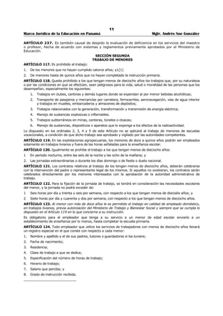7 
Marco Jurídico de la Educación en Panamá Mgtr. Andrés Sue González 
NORMAS DEL CÓDIGO DE TRABAJO 
RELACIONADAS AL SERVICIO EDUCATIVO. 
ARTÍCULO 54. La duración y la remuneración de las vacaciones se regirá por las siguientes normas: 
1. Treinta días por cada once meses continuos de trabajo, a razón de un día por cada once días al 
servicio de su empleador. 
2. Pago de un mes de salario cuando la remuneración se hubiere convenido por un mes, y de cuatro 
semanas y un tercio, cuando se hubiere pactado por semana. En estos casos, si el salario incluye 
primas, comisiones u otras sumas variables, o el trabajador hubiere recibido aumento de salario, se 
pagará el promedio de salarios ordinarios y extraordinarios devengados durante los últimos once 
meses, o el último salario base, según resulte más favorable para el trabajador. 
3. Cuando se trate de trabajadores pagados por hora o por día se dividirá el total de la remuneración 
ordinaria y extraordinaria, que hubiera recibido el trabajador en los últimos once meses de servicio 
por el número de jornadas ordinarias servidas, o tiempo menor servido si se trata de vacaciones 
proporcionales, y este cociente se multiplicará por el número de días de descanso anual que le 
correspondan. Si el salario base devengado durante el último mes fuere superior al promedio, las 
vacaciones se pagarán conforme aquél. 
4. Para los efectos del cómputo del tiempo servido que da derecho a vacaciones, se contará la duración 
de los descansos semanales, días de fiesta o duelo nacional, licencias por enfermedad dentro de los 
límites señalados en el artículo 200, los casos descritos en el artículo 208 u otras interrupciones 
expresamente autorizadas por el empleador. 
5. Las sumas que debe recibir el trabajador le serán liquidadas y pagadas con tres días de anticipación 
respecto de la fecha en que comience a disfrutar el descanso anual. 
6. Al trabajador cuya relación termina antes de tener derecho al período completo de descanso de que 
trata este artículo, se le pagarán en efectivo los días de vacaciones proporcionales a que tenga 
derecho a razón de un día por cada once días de trabajo. 
7. Cumplido el período de vacaciones el trabajador tiene derecho a que se le reincorpore en su puesto. 
ARTÍCULO 128. Son obligaciones de los empleadores, además de las que surjan especialmente del 
contrato, las siguientes: 
1. Darle ocupación efectiva al trabajador conforme a las condiciones convenidas. 
2. Pagar a los trabajadores los salarios, prestaciones e indemnizaciones correspondientes, de 
conformidad con las normas de este Código. 
3. Proporcionar oportunamente a los trabajadores los útiles, instrumentos y materiales necesarios para 
ejecutar el trabajo convenido, los cuales serán de buena calidad e idóneos para el trabajo y los 
repondrá tan pronto como dejen de ser eficientes. 
4. Proporcionar local seguro para guardar los objetos del trabajador que deban necesariamente 
permanecer en el lugar donde preste el servicio. 
5. Permitir y facilitar la inspección y vigilancia de las autoridades administrativas y judiciales del trabajo, 
que se deban practicar en la empresa, establecimiento o negocio. 
6. Guardar a los trabajadores la debida consideración, absteniéndose de maltratarlos de palabra o de 
obra y de cometer en su contra actos que pudieran afectar su dignidad. 
7. Adoptar las medidas higiénicas y de seguridad y cualesquiera otras que prescriban las autoridades 
competentes en la instalación y operación de las fábricas, talleres, oficinas y demás lugares donde 
deban ejecutarse los trabajos. 
8. Tomar las medidas indispensables y las prescritas por las autoridades para prevenir accidentes en el 
uso de maquinarias, instrumentos o materiales de trabajo y enfermedades profesionales y mantener 
una provisión de medicinas útiles indispensables para la atención inmediata de los accidentes que 
ocurran. 
9. Proveer el número suficiente de sillas o similares para los trabajadores, de acuerdo con la naturaleza 
del trabajo. 
10. Fijar en lugar visible del establecimiento, empresa, taller, negocio, u oficina, el horario de trabajo, la 
división de la jornada, los turnos y los días de descanso semanal y los nombres de los trabajadores 
en uso de vacaciones. 
 