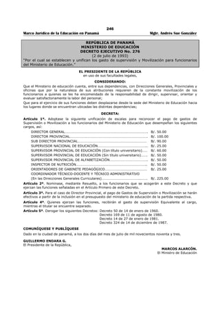 242 
Marco Jurídico de la Educación en Panamá Mgtr. Andrés Sue González 
REPÚBLICA DE PANAMÁ 
MINISTERIO DE EDUCACIÓN 
RESOLUCIÓN No. 3 
(22 de septiembre de 2006) 
Publicado en la Gaceta Oficial No. 25,658 de 23 de octubre de 2006. 
EL PRESIDENTE DE LA REPÚBLICA 
en uso de sus facultades constitucionales y legales, 
CONSIDERANDO: 
Que el Gobierno Nacional estableció una Comisión de Alto Nivel para la Revisión de la Ley 54 de 27 de 
diciembre de 2000, y para el estudio de la viabilidad de un aumento salarial para los educadores del 
Ministerio de Educación; 
Que de conformidad con los estudios realizados por el Ministerio de Economía y Finanzas, el Ministerio de 
Educación y la Contraloría General de la República, existe la viabilidad de incrementar el salario base a 
los educadores del sistema educativo; 
Que el Ministerio de Educación, en representación del Gobierno Nacional y los gremios educativos del 
sector oficial, acordaron un aumento al salario base de los educadores de noventa balboas (B/.90.00) 
desglosados de la siguiente manera: 
· Cincuenta y cinco balboas (B/.55.00) a partir del uno (1) de enero de dos mil siete (2007); 
· Veinticinco balboas (B/.25.00) a partir del uno (1) de enero de dos mil ocho (2008); 
· Diez balboas (B/.10.00) a partir del último trimestre de dos mil nueve (2009); 
Que el Ministerio de Educación, en representación del Gobierno Nacional, se comprometió adelantar el 
primer aumento de cincuenta y cinco balboas (B/.55.00) mensuales, a partir del uno (1) de octubre de 
dos mil seis (2006). 
RESUELVE: 
Artículo 1. Ordénese un aumento al salario base de los educadores del Ministerio de Educación de 
noventa balboas (B/.90.00) mensuales, desglosados de la siguiente manera: 
· Cincuenta y cinco balboas (B/.55.00) mensuales a partir del uno (1 ) de enero de dos mil siete 
(2007); 
· Veinticinco balboas (B/.25.00) mensuales a partir del uno (1) de enero de dos mil ocho (2008); 
· Diez balboas (B/.10.00) mensuales a partir del último trimestre de dos mil nueve (2009). 
Artículo 2. Adelantar el primer aumento de Cincuenta, y cinco balboas (B/.55.00) mensuales a partir de 
uno (1) de octubre de dos mil seis (2006), según el compromiso adquirido por el Ministerio de Educación 
en representación del Gobierno Nacional. 
Artículo 3. La nueva escala de sueldos del educador comenzará a regir a partir de enero de 2007, 
conforme al acuerdo suscrito entre el Ministerio de Educación y los gremios magisteriales. 
Artículo 4. La presente Resolución Ejecutiva comenzará a regir a partir de su firma. 
Dado en la ciudad de Panamá, a los veintidós (22) días del mes de septiembre de dos mil seis (2006). 
COMUNÍQUESE Y CÚMPLASE 
MARTÍN TORRIJOS ESPINO 
Presidente de la República 
MIGUEL ÁNGEL CAÑIZALES 
Ministro de Educación 
 