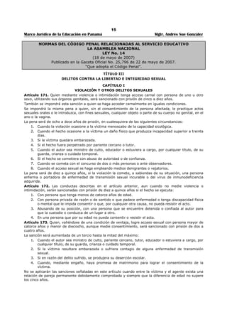 11 
Marco Jurídico de la Educación en Panamá Mgtr. Andrés Sue González 
ARTÍCULO 237. Es también causal de despido la evaluación de deficiencia en los servicios del maestro 
o profesor, hecha de acuerdo con sistemas y reglamentos previamente aprobados por el Ministerio de 
Educación. 
SECCIÓN SEGUNDA 
TRABAJO DE MENORES 
ARTÍCULO 117. Es prohibido el trabajo: 
1. De los menores que no hayan cumplido catorce años; y1[1] 
2. De menores hasta de quince años que no hayan completado la instrucción primaria. 
ARTÍCULO 118. Queda prohibido a los que tengan menos de dieciocho años los trabajos que, por su naturaleza 
o por las condiciones en que se efectúen, sean peligrosos para la vida, salud o moralidad de las personas que los 
desempeñan, especialmente los siguientes: 
1. Trabajos en clubes, cantinas y demás lugares donde se expendan al por menor bebidas alcohólicas; 
2. Transporte de pasajeros y mercancías por carretera, ferrocarriles, aeronavegación, vías de agua interior 
y trabajos en muelles, embarcaderos y almacenes de depósitos; 
3. Trabajos relacionados con la generación, transformación y transmisión de energía eléctrica; 
4. Manejo de sustancias explosivas o inflamables. 
5. Trabajos subterráneos en minas, canteras, túneles o cloacas; 
6. Manejo de sustancias, dispositivos o aparatos que lo exponga a los efectos de la radioactividad. 
Lo dispuesto en los ordinales 2, 3, 4 y 5 de este Artículo no se aplicará al trabajo de menores de escuelas 
vocacionales, a condición de que dicho trabajo sea aprobado y vigilado por las autoridades competentes. 
ARTÍCULO 119. En las explotaciones agropecuarias, los menores de doce a quince años podrán ser empleados 
solamente en trabajos livianos y fuera de las horas señaladas para la enseñanza escolar. 
ARTÍCULO 120. Igualmente se prohíbe el trabajo a los que tengan menos de dieciocho años: 
1 En período nocturno, entre las seis de la noche y las ocho de la mañana; y 
2. Las jornadas extraordinarias o durante los días domingo o de fiesta o duelo nacional. 
ARTÍCULO 121. Los contratos relativos al trabajo de los tengan menos de dieciocho años, deberán celebrarse 
con la intervención del padre o representante legal de los mismos. Si aquellos no existieran, los contratos serán 
celebrados directamente por los menores interesados con la aprobación de la autoridad administrativa de 
trabajo. 
ARTÍCULO 122. Para la fijación de la jornada de trabajo, se tendrá en consideración las necesidades escolares 
del menor, y la jornada no podrá exceder de: 
1 Seis horas por día y treinta y seis por semana, con respecto a los que tengan menos de dieciséis años; y 
2 Siete horas por día y cuarenta y dos por semana, con respecto a los que tengan menos de dieciocho años. 
ARTÍCULO 123. Al menor con más de doce años le es permitido el trabajo en calidad de empleado doméstico, 
en trabajos livianos, previa autorización del Ministerio de Trabajo y Bienestar Social y siempre que se cumpla lo 
dispuesto en el Artículo 119 en lo que concierne a su instrucción. 
Es obligatorio para el empleador que tenga a su servicio a un menor de edad escolar enviarlo a un 
establecimiento de enseñanza por lo menos, hasta completar la escuela primaria. 
ARTÍCULO 124. Todo empleador que utilice los servicios de trabajadores con menos de dieciocho años llevará 
un registro especial en el que conste con respecto a cada menor: 
1. Nombre y apellido y el de sus padres, tutores o guardadores si los tuviere; 
2. Fecha de nacimiento; 
3. Residencia; 
4. Clase de trabajo a que se dedica; 
5. Especificación del número de horas de trabajo; 
6. Horario de trabajo; 
7. Salario que perciba; y 
8. Grado de instrucción recibida. 
 