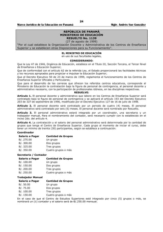 20 
Marco Jurídico de la Educación en Panamá Mgtr. Andrés Sue González 
REPÚBLICA DE PANAMÁ 
MINISTERIO DE EDUCACIÓN 
DECRETO EJECUTIVO No. 50 
(23 de marzo de 1999) 
Publicado en la Gaceta Oficial No. 23,765 de 31 de marzo de 1999. 
“Por el cual se reglamenta el funcionamiento de los centros de enseñanza superior, oficiales y 
particulares, y se dictan otras disposiciones.” 
EL PRESIDENTE DE LA REPÚBLICA 
en uso de sus facultades legales, 
CONSIDERANDO: 
Que la Ley 47 de 1946, Orgánica de Educación, modificada y adicionada por la Ley 34 de 6 de julio de 
1995 establece, en su artículo 60, que el Tercer Nivel de Enseñanza o Educación Superior será impartida 
en las universidades, en centros de Enseñanza superior y en centros de Educación Postmedia; 
Que esta modalidad de estudio reviste especial importancia para el desarrollo del país, ya que se organiza 
en instituciones educativas dinámicas que reaccionan rápidamente a las necesidades del sector 
productivo y que se especializan en su ramo, ofreciendo en el Tercer Nivel de Enseñanza estudios que 
cubren desde niveles técnicos básicos y de certificación hasta niveles muy avanzados; 
Que la Estrategia Decenal de Modernización de la Educación Panameña establece nuevos criterios que 
propician e impulsan el funcionamiento, desarrollo y evaluación de estas modalidades de Educación 
Superior; 
DECRETA: 
Artículo 1. Los centros de Enseñanza Superior son modalidades del Tercer Nivel de Enseñanza o 
Educación Superior, cuya finalidad es la formación de profesionales en los distintos campos de la 
investigación y de la actividad humana, la extensión científica, técnica y cultural, así como servicios 
profesionales y de asesoría para la satisfacción de las necesidades de los egresados del Segundo Nivel de 
Enseñanza o Educación Media y de la demanda de recursos humanos. 
Artículo 2. Son objetivos de los centros de Enseñanza Superior los siguientes: 
1. Proporcionar formación superior en las distintas áreas de la ciencia, la tecnología, las artes y las 
humanidades; 
2. Formar profesionales en áreas específicas del desempeño humano, a corto y mediano plazo, que les 
capacite para ingresar en el sector productivo; 
3. Articular la Educación Superior con los diferentes niveles que integran el Sistema Educativo; 
4. Articular la Educación Superior con los diferentes sectores del sistema productivo y laboral del país; 
5. Ofrecer una respuesta a los egresados del Segundo Nivel de Enseñanza que se enfrentan a la 
necesidad de capacitación rápida para desempeñarse en una actividad productiva. 
Artículo 3. Los centros de enseñanza superior serán conocidos como “Institutos Superiores” o 
“Centros de Estudios Superiores”. 
Artículo 4. La denominación Instituto Superior o Centro de Estudios Superiores sólo podrá ser utilizadas, 
como parte del nombre del centro o como descripción del servicio que ofrecen, por las instituciones 
autorizadas por el Ministerio de Educación. 
Artículo 5. Los Institutos Superiores son centros que incluyen en su oferta educativa, al menos, una (1) 
carrera técnica con un mínimo de sesenta (60) créditos. Estos centros podrán desarrollar programas de 
otras modalidades del Tercer Nivel de Enseñanza, con el propósito de dar respuesta a las necesidades de 
los diferentes sectores productivos del país. 
Artículo 6. Los requisitos para solicitar autorización de funcionamiento como Institutos Superiores o 
Centros de Educación Superior son los siguientes: 
1. Que se trate de persona natural o jurídica; 
2. Que cuente con infraestructura, mobiliario, equipo e instalaciones adecuadas; 
3. Que disponga de una infraestructura administrativa de apoyo a la labor académica; 
4. Que demuestre solvencia económica para cumplir con la oferta educativa; 
5. Que presente el proyecto educativo, el cual debe contener los siguientes aspectos: 
5.a Datos Generales. 
 