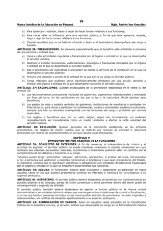 25 
Marco Jurídico de la Educación en Panamá Mgtr. Andrés Sue González 
Artículo 5. Las asignaturas del Plan de Estudios serán sometidas a concurso, con la participación de los 
docentes del Centro de Educación Media donde funciona el Centro de Estudios Superiores, así como los 
docentes en general que reúnan los requisitos para impartir la asignatura. 
Artículo 6. Para los fines previstos en el artículo que antecede, el Coordinador del Centro recibirá el 
currículo y demás documentos de todos los aspirantes y los enviará a la Dirección Nacional de 
Coordinación del Tercer Nivel de Enseñanza. La Dirección Nacional de Coordinación del Tercer Nivel de 
Enseñanza hará la revisión de los currículos, de los cuales escogerá los tres que tengan mejores créditos. 
Artículo 7. Se establecerá una Comisión integrada por un funcionario de la Dirección del Tercer Nivel de 
Enseñanza, el Coordinador del Centro de Enseñanza Superior y el Director(a) Regional de Educación 
correspondiente, hará la entrevista de los tres (3) aspirantes con mejor crédito, para escoger al profesor 
de la asignatura. 
Artículo 8. Para la designación del Coordinador del Centro de Enseñanza Superior, la Dirección del 
Tercer Nivel de Enseñanza, tomará como prioridad al Director del Centro de Media donde funcione el 
Centro de Enseñanza Superior o, en su defecto, el docente que designe el Director del Centro de 
Educación, siempre que reúna los requisitos que se requieran para ejercer cargos docentes. 
Artículo 9. La organización del Centro de Enseñanza Superior y los procedimientos administrativos se 
establecerán en un instructivo. 
Artículo 10. El personal docente recibirá un pago mensual de B/.30.00 por cada hora mes, hasta un 
máximo de 15 horas de conformidad con el Decreto Ejecutivo 203 de 27 de septiembre de 1996 
modificado por el Decreto Ejecutivo 127 de 16 de julio de 1998. 
Artículo 11. Las nuevas carreras que fueron aprobadas a partir de 1999 se regirán por el sistema de 
autogestión. El pago de la matrícula y mensualidad de los estudiantes se utilizará para cubrir el pago del 
personal docente, el personal administrativo y el (50%) de los insumos que se requieran para el 
desarrollo de la carrera. 
Artículo 12. La administración del manejo de los fondos se establecerá en un manual de procedimientos, 
el cual debe ser de estricto cumplimiento. 
Artículo 13. Los requisitos para ser docente del Tercer Nivel de Enseñanza son los siguientes: 
- Título de Licenciatura y Profesorado en la especialidad en que concursa. 
- Certificados o créditos de cursos y seminarios sobre metodología andragógica. 
- Haber ejercido como docente regular de manera permanente en el nivel medio o universitario en 
centros educativos oficiales o particulares por un periodo mínimo de cinco (5) años. 
Artículo 14. Los requisitos para ser Coordinador de un Centro de Enseñanza Superior son los siguientes: 
- Título de Licenciatura y Profesorado en una de las cátedras de la especialidad. 
- Certificados o créditos de cursos y seminarios sobre metodología andragógica. 
- Haber ejercido como docente regular de manera permanente en el nivel medio o universitario en 
centros educativos oficiales o particulares por un período mínimo de cinco (5) años. 
COMUNÍQUESE Y CÚMPLASE 
PABLO ANTONIO THALASSINOS, 
Ministro de Educación. 
ANTONIO CASTILLERO, 
Viceministro de Educación. 
 