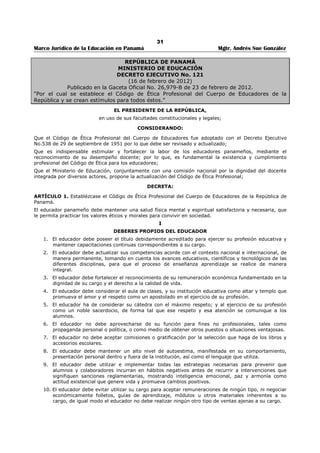27 
Marco Jurídico de la Educación en Panamá Mgtr. Andrés Sue González 
ARTÍCULO 7: IDONEIDAD. La idoneidad, entendida como aptitud técnica, legal y moral, es condición 
esencial para el acceso y ejercicio de la función pública. 
ARTÍCULO 8: RESPONSABILIDAD. El servidor público debe hacer un esfuerzo honesto para cumplir 
cabalmente sus deberes. Cuanto más elevado sea el cargo que ocupa un servidor público, mayor es su 
responsabilidad para el cumplimiento de las disposiciones de este Código Uniforme de Ética. 
ARTÍCULO 9: TRANSPARENCIA. El servidor público, salvo las limitaciones previstas en la ley, 
garantizará el acceso a la información gubernamental, sin otros límites que aquellos que imponga el 
interés público y los derechos de privacidad de los particulares. También garantizará el uso y aplicación 
transparente y responsable de los recursos públicos, absteniéndose de ejercer toda discrecionalidad 
respecto de los mismos. 
ARTÍCULO 10: IGUALDAD. El servidor público tendrá como regla invariable de sus actos y decisiones, 
el respetar la igualdad de oportunidades para todos los ciudadanos y extranjeros residentes en el país, 
sin distingo de raza, nacimiento, nacionalidad, discapacidad, clase social, sexo, religión o ideas políticas. 
ARTÍCULO 11: RESPETO. El servidor público respetará, sin excepción alguna, la dignidad de la persona 
humana y los derechos y libertades que le son inherentes. 
ARTÍCULO 12: LIDERAZGO. El servidor público promoverá y apoyará con su ejemplo personal los 
principios establecidos en este Decreto Ejecutivo. 
CAPÍTULO III 
PRINCIPIOS PARTICULARES 
ARTÍCULO 13: APTITUD. Quien disponga el nombramiento de un servidor público debe comprobar que 
el escogido cumpla con todos los requisitos dispuestos por la ley o los reglamentos para determinar su 
idoneidad para el ejercicio del cargo. 
Ninguna persona debe aceptar ser nombrada en un cargo para el que no tenga aptitud. 
ARTÍCULO 14: CAPACITACIÓN. El servidor público debe capacitarse para el mejor desempeño de las 
funciones inherentes a su cargo, según lo determinan las normas que rigen el servicio o lo dispongan las 
autoridades competentes. 
ARTÍCULO 15: LEGALIDAD. El servidor público debe sujetar su actuación a la Constitución Nacional, las 
leyes y los reglamentos que regulan su actividad, y en caso de duda procurará el asesoramiento 
correspondiente. También debe observar en todo momento un comportamiento tal que, examinada su 
conducta, ésta no pueda ser objeto de reproche. 
ARTÍCULO 16: EVALUACIÓN. El servidor público debe evaluar los antecedentes, motivos y 
consecuencias de los actos cuya generación o ejecución tuviera a su cargo. 
ARTÍCULO 17: VERACIDAD. El servidor público debe evaluar los antecedentes, motivos y 
consecuencias de los actos cuya generación o ejecución tuviera a su cargo. 
ARTÍCULO 18: DISCRECIÓN. El servidor público debe guardar reserva respecto de hechos o 
informaciones de los que tenga conocimiento con motivo o en ocasión del ejercicio de sus funciones, sin 
perjuicio de los deberes y las responsabilidades que le correspondan en virtud de las normas que regulan 
el secreto o la reserva administrativa. 
ARTÍCULO 19: DECLARACIÓN JURADA PATRIMONIAL. El servidor público, obligado para ello 
conforme al artículo 304 de la Constitución Política de la República y las leyes que lo desarrollen, deberá 
presentar una declaración jurada sobre su situación patrimonial y financiera. 
ARTÍCULO 20: OBEDIENCIA. El servidor público debe dar cumplimiento a las órdenes que le imparta el 
superior jerárquico competente, en la medida que reúnan las formalidades del caso y tengan por objeto 
la realización de actos de servicio que se vinculen con las funciones a su cargo, salvo el supuesto de 
arbitrariedad o ilegalidad manifiestas. 
ARTÍCULO 21: INDEPENDENCIA DE CRITERIO. El servicio público no debe involucrarse en 
situaciones, actividades o intereses incompatibles con sus funciones o que conlleven un conflicto de 
intereses. Debe abstenerse de toda conducta que pueda afectar su independencia de criterio para el 
desempeño de las funciones. 
ARTÍCULO 22: EQUIDAD. El empleo de criterios de equidad para adecuar la solución legal a un 
resultado más justo nunca debe ser ejecutado en contra del ordenamiento jurídico. 
ARTÍCULO 23: IGUALDAD DE TRATO. El servidor público no debe realizar actos discriminatorios en su 
relación con el público o con los demás agentes de la Administración. Debe otorgar a todas las personas 
igualdad de trato en igualdad de situaciones. Se entiende que existe igualdad de situaciones cuando no 
 