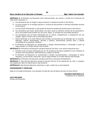 30 
Marco Jurídico de la Educación en Panamá Mgtr. Andrés Sue González 
o la ley, el servidor público que desempeñe un cargo en la Administración Pública no podrá ejercer otro 
cargo remunerado en el ámbito nacional o municipal. 
ARTÍCULO 43: PROHIBICIÓN DE CELEBRAR GESTIONES O TRÁMITES. El servidor público no debe 
efectuar o patrocinar a favor de terceros, trámites o gestiones administrativas, se encuentren o no 
directamente a su cargo, ni celebrar contratos con la Administración, cuando tengan vínculos con la 
entidad o institución en donde se desempeñe. 
CAPÍTULO VI 
SANCIONES 
ARTÍCULO 44: SANCIONES. El servidor público que incurra en la violación de las disposiciones del 
presente decreto, en atención a la gravedad de la falta cometida, será sancionado administrativamente 
con amonestación verbal, amonestación escrita, suspensión del cargo o destitución. 
ARTÍCULO 45: PROCEDIMIENTO. En caso de violaciones al presente Código Uniforme de Ética los 
responsables de cada entidad, de oficio o a requerimiento de parte interesada, deben instruir 
el procedimiento administrativo correspondiente, de conformidad con las disposiciones contenidas en el 
Título VII de la Ley No. 9 de 20 de junio de 1994; sin perjuicio de las responsabilidades civiles y penales 
derivadas de la infracción. 
En caso de determinarse la existencia de un hecho punible contra la Administración Pública, el 
responsable de la entidad deberá poner el hecho en conocimiento de la autoridad competente. 
CAPÍTULO VII 
DISPOSICIONES FINALES 
ARTÍCULO 46: Este Decreto deroga el Decreto Ejecutivo No.13 de 24 de enero de 1991. 
ARTÍCULO 47: El presente Decreto empezará a regir a partir de su publicación en la Gaceta Oficial. 
COMUNÍQUESE Y CÚMPLASE 
Dado en la ciudad de Panamá, a los 15 días del mes de diciembre de dos mil cuatro (2004) 
MARTÍN TORRIJOS ESPINO 
Presidente de la República 
UBALDINO REAL S. 
Ministro de la Presidencia 
 