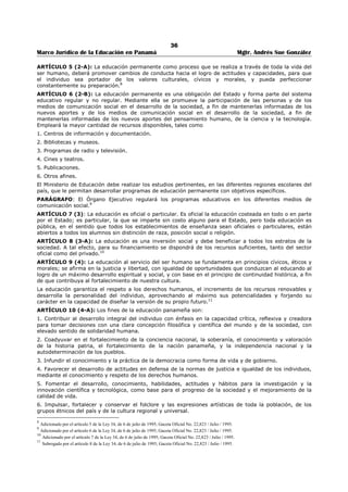 32 
Marco Jurídico de la Educación en Panamá Mgtr. Andrés Sue González 
11. El educador debe ser un testigo coherente, un creyente convencido, un líder que eduque con 
mística y asuma su rol de guía y formador integral más que instructor. 
II 
DEBERES EN RELACIÓN CON LOS EDUCANDOS Y COLABORADORES: 
1. El educador debe ser cordial, amable y solicito con todos los educandos(as) y colaboradores; 
manteniéndose en el plano de guía, mediador(a) y maestro(a); procurando ganar su cariño y 
respeto. 
2. El educador debe ser justo e imparcial en sus relaciones con los educandos(as) y colaboradores, 
dentro y fuera del aula, y mantener valores éticos, morales y profesionales, revestidos de 
serenidad y dignidad humana. 
3. El educador debe individualizar el proceso de enseñanza-aprendizaje de sus educandos(as), y 
considerar en cada caso la diversidad cultural, las diferencias individuales, utilizando 
metodologías, técnicas y medios que contribuyan a su formación integral. 
4. El educador debe procurar el desarrollo integral de sus educandos(as) y no limitarse a impartir la 
enseñanza. 
5. El educador debe establecer relaciones de convivencia fraterna, respetuosa y amistosa entre los 
padres de familia del centro educativo, con el fin de promover un trabajo en equipo. 
6. El educador no debe dar clases particulares retribuidas a sus propios educandos reprobados, 
7. El educador debe guardar, como secreto profesional, toda información confidencial exceptuando 
aquellas que riñan con la salud integral, el bienestar y la seguridad del centro educativo, de si 
mismo y de sus educandos. 
8. El educador debe utilizar e implementar todas las estrategias necesarias para prevenir que 
alumnos y colaboradores incurran en hábitos negativos, antes de recurrir a intervenciones que 
signifiquen sanciones reglamentarias. 
9. El educador debe ofrecer y acompañar al educando en todas las oportunidades posibles de 
descubrimiento, experimentación estética, artística, deportiva, científica, cultural, religiosa, social 
y otros, que le permitan su desarrollo personal e integral. 
III 
DEBERES CON OTROS MIEMBROS DE LA COMUNIDAD EDUCATIVA: DOCENTES, 
ADMINISTRATIVOS, PADRES DE FAMILIAS Y PERSONAL DE APOYO. 
1. El educador debe cultivar un espíritu ético de respeto, solidaridad y hermandad con todos sus 
colegas. 
2. El educador, incluyendo los que estén en puestos administrativos, debe evitar la crítica 
destructiva de la conducta o la capacidad de sus compañeros y se guardará en preservar la 
confidencialidad y la prudencia en el manejo de la información verbal o escrita que pueda ser 
utilizada para descalificar, desprestigiar, desacreditar y excluir a colegas del círculo académico, 
afectando la seguridad, el modelo de maestro y la confianza institucional ante los educandos, 
padres de familia, jefes del ramo o particulares. 
3. El educador debe respetar el ejercicio profesional de los demás educadores y administrativos en 
su trabajo, funciones, cátedra, ni en su relación con los alumnos padres y tutores. Además, debe 
mantener un trato igualitario sin discriminación por razón de sexo, edad, religión, ideología, 
etnia, idioma o cualquier otra diferencia. 
4. Debe reinar un ambiente de cooperación, empatía, solidaridad y objetividad en toda la comunidad 
educativa: docentes, administrativos, personal de apoyo, padres de familia, educandos, todos 
deben actuar con profesionalismo y responsabilidad para resolver los asuntos a través del órgano 
regular. 
5. Poseer títulos, créditos, ejecutorias y evaluación del desempeño docente, son los medios que 
debe utilizar un educador, para obtener una cátedra, traslado o ascenso en la profesión. 
6. El educador no debe solicitar un puesto ya ocupado por un colega valiéndose de difamaciones de 
índole personal y/o profesional para obtenerlo. 
7. El educador debe colaborar de manera ética, democrática y participativa en los acuerdos y 
decisiones de las coordinaciones de departamentos, comisiones de trabajo y consejos de 
profesores de los Centros Educativos. 
 