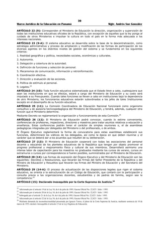 35 
Marco Jurídico de la Educación en Panamá Mgtr. Andrés Sue González 
REPÚBLICA DE PANAMÁ 
MINISTERIO DE EDUCACIÓN 
DECRETO EJECUTIVO No. 305 
(30 de abril de 2004) 
Publicado mediante Gaceta Oficial No. 25,042 de 4 de mayo de 2004. 
“Por el cual se aprueba el Texto Único de la Ley 47 de 1946, Orgánica de Educación, con 
numeración corrida y ordenación sistemática conforme fue dispuesto por el artículo 26 de la 
Ley 50 de 1 de noviembre de 2002”. 
LA PRESIDENTA DE LA REPÚBLICA 
en uso de sus facultades constitucionales y legales, 
CONSIDERANDO: 
Que la Ley 47 de 1946, orgánica de Educación, fue modificada y adicionada por la Ley 34 de 6 de julio de 
1995, por la Ley 50 de 1 de noviembre de 2002 y por la Ley 60 de 7 de agosto de 2003; 
Que el Artículo 26 de la Ley 50 antes citada, autoriza al Ministerio de Educación, en conjunto con la 
Comisión de Educación, Cultura y Deporte de la Asamblea Legislativa, para que elaboren una ordenación 
sistemática de al Ley 47 de 1946, Orgánica de Educación, con las disposiciones reformadas, adicionadas y 
derogadas por la Ley 34 de 1995 y por la Ley 50 de 2002, en forma de texto único, con numeración 
corrida de artículos, comenzando por el numero uno; 
Que es función del Órgano Ejecutivo promulgar y hacer cumplir las Leyes de la República; 
DECRETA: 
ARTÍCULO PRIMERO: Aprobar el Texto Único de la Ley 47 de 1946, Orgánica de Educación, con 
numeración corrida de artículos, comenzando por el número uno, quedando así: 
TEXTO ÚNICO DE LA LEY 47 DE 1946, ORGÁNICA DE EDUCACIÓN, CON LAS ADICIONES Y 
MODIFICACIONES INTRODUCIDAS POR LA LEY 34 DE 6 DE JULIO DE 1995, POR LA LEY 50 DE 1 DE 
NOVIEMBRE DE 2002 Y POR LA LEY 60 DE 7 DE AGOSTO DE 2003; 
LA ASAMBLEA LEGISLATIVA 
DECRETA: 
TITULO I 
DISPOSICIONES FUNDAMENTALES 
CAPITULO ÚNICO 
PRINCIPIOS, FINES Y NORMAS DE LA EDUCACIÓN 
ARTÍCULO 1 (1): La educación es un derecho y un deber de la persona humana, sin distingo de edad, 
etnia, sexo, religión, posición económica, social o ideas políticas. Corresponde al Estado el deber de 
organizar y dirigir el servicio público de la educación, a fin de garantizar la eficiencia y efectividad del 
sistema educativo nacional, que comprende tanto la educación oficial, impartida por las dependencias 
oficiales, como la educación particular, impartida por personas o entidades privadas.4 
ARTÍCULO 2 (1-A): Al ser humano es el sujeto y objeto de la educación, y ésta debe considerar los 
factores biopsicosociales de su formación y sus características, dentro de su contexto cultural.5 
ARTÍCULO 3 (1-B): La educación panameña, se fundamenta en principios universales, humanísticos, 
cívicos, éticos, morales, democráticos, científicos, tecnológicos, en la idiosincrasia de nuestras 
comunidades y en la cultura nacional.6 
PARÁGRAFO: Estos principios se orientan en la justicia social, que servirá de afirmación y 
fortalecimiento de la nacionalidad panameña. 
ARTÍCULO 4 (2): El sistema educativo panameño está compuesto por dos subsistemas: el regular y el 
no regular, definidos en esta Ley. Tanto en el subsistema regular como en el no regular, existirán las 
modalidades formal y no formal. Ambos subsistemas funcionarán coordinada y simultáneamente con 
articulación y continuidad de grados, con etapas y niveles que aseguren la calidad, eficiencia y eficacia 
del sistema, dentro de una concepción de educación permanente.7 
4 Modificado por el artículo 1 de la Ley 34, de 6 de julio de 1995; Gaceta Oficial No. 22,823 / Julio / 1995. 
5 Adicionado por el artículo 2 de la Ley 34, de 6 de julio de 1995; Gaceta Oficial No. 22,823 / Julio / 1995. 
6 Adicionado por el artículo 3 de la Ley 34, de 6 de julio de 1995; Gaceta Oficial No. 22,823 / Julio / 1995. 
7 Subrogado por el artículo 4 de la Ley 34, de 6 de julio de 1995; Gaceta Oficial No. 22,823 / Julio / 1995. 
 