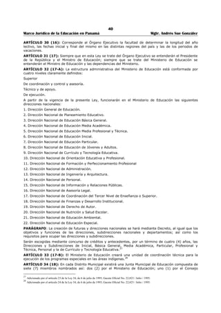 36 
Marco Jurídico de la Educación en Panamá Mgtr. Andrés Sue González 
ARTÍCULO 5 (2-A): La educación permanente como proceso que se realiza a través de toda la vida del 
ser humano, deberá promover cambios de conducta hacia el logro de actitudes y capacidades, para que 
el individuo sea portador de los valores culturales, cívicos y morales, y pueda perfeccionar 
constantemente su preparación.8 
ARTÍCULO 6 (2-B): La educación permanente es una obligación del Estado y forma parte del sistema 
educativo regular y no regular. Mediante ella se promueve la participación de las personas y de los 
medios de comunicación social en el desarrollo de la sociedad, a fin de mantenerlas informadas de los 
nuevos aportes y de los medios de comunicación social en el desarrollo de la sociedad, a fin de 
mantenerlas informadas de los nuevos aportes del pensamiento humano, de la ciencia y la tecnología. 
Empleará la mayor cantidad de recursos disponibles, tales como 
1. Centros de información y documentación. 
2. Bibliotecas y museos. 
3. Programas de radio y televisión. 
4. Cines y teatros. 
5. Publicaciones. 
6. Otros afines. 
El Ministerio de Educación debe realizar los estudios pertinentes, en las diferentes regiones escolares del 
país, que le permitan desarrollar programas de educación permanente con objetivos específicos. 
PARÁGRAFO: El Órgano Ejecutivo regulará los programas educativos en los diferentes medios de 
comunicación social.9 
ARTÍCULO 7 (3): La educación es oficial o particular. Es oficial la educación costeada en todo o en parte 
por el Estado; es particular, la que se imparte sin costo alguno para el Estado, pero toda educación es 
pública, en el sentido que todos los establecimientos de enseñanza sean oficiales o particulares, están 
abiertos a todos los alumnos sin distinción de raza, posición social o religión. 
ARTÍCULO 8 (3-A): La educación es una inversión social y debe beneficiar a todos los estratos de la 
sociedad. A tal efecto, para su financiamiento se dispondrá de los recursos suficientes, tanto del sector 
oficial como del privado.10 
ARTÍCULO 9 (4): La educación al servicio del ser humano se fundamenta en principios cívicos, éticos y 
morales; se afirma en la justicia y libertad, con igualdad de oportunidades que conduzcan al educando al 
logro de un máximo desarrollo espiritual y social, y con base en el principio de continuidad histórica, a fin 
de que contribuya al fortalecimiento de nuestra cultura. 
La educación garantiza el respeto a los derechos humanos, el incremento de los recursos renovables y 
desarrolla la personalidad del individuo, aprovechando al máximo sus potencialidades y forjando su 
carácter en la capacidad de diseñar la versión de su propio futuro.11 
ARTÍCULO 10 (4-A): Los fines de la educación panameña son: 
1. Contribuir al desarrollo integral del individuo con énfasis en la capacidad crítica, reflexiva y creadora 
para tomar decisiones con una clara concepción filosófica y científica del mundo y de la sociedad, con 
elevado sentido de solidaridad humana. 
2. Coadyuvar en el fortalecimiento de la conciencia nacional, la soberanía, el conocimiento y valoración 
de la historia patria, el fortalecimiento de la nación panameña, y la independencia nacional y la 
autodeterminación de los pueblos. 
3. Infundir el conocimiento y la práctica de la democracia como forma de vida y de gobierno. 
4. Favorecer el desarrollo de actitudes en defensa de la normas de justicia e igualdad de los individuos, 
mediante el conocimiento y respeto de los derechos humanos. 
5. Fomentar el desarrollo, conocimiento, habilidades, actitudes y hábitos para la investigación y la 
innovación científica y tecnológica, como base para el progreso de la sociedad y el mejoramiento de la 
calidad de vida. 
6. Impulsar, fortalecer y conservar el folclore y las expresiones artísticas de toda la población, de los 
grupos étnicos del país y de la cultura regional y universal. 
8 Adicionado por el artículo 5 de la Ley 34, de 6 de julio de 1995; Gaceta Oficial No. 22,823 / Julio / 1995. 
9 Adicionado por el artículo 6 de la Ley 34, de 6 de julio de 1995; Gaceta Oficial No. 22,823 / Julio / 1995. 
10 Adicionado por el artículo 7 de la Ley 34, de 6 de julio de 1995; Gaceta Oficial No. 22,823 / Julio / 1995. 
11 Subrogado por el artículo 8 de la Ley 34, de 6 de julio de 1995; Gaceta Oficial No. 22,823 / Julio / 1995. 
 