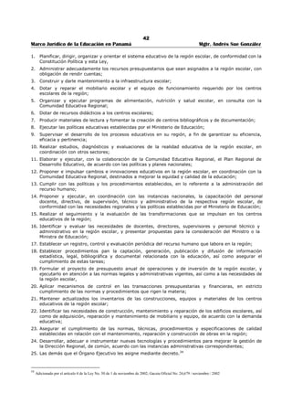 38 
Marco Jurídico de la Educación en Panamá Mgtr. Andrés Sue González 
TITULO II 
ORGANIZACIÓN ADMINISTRATIVA 
CAPITULO I 
ARTÍCULO 17 (8): El Ministerio de Educación tendrá a su cargo todo lo relacionado con la educación y la 
cultura nacionales y por su conducto ejercerá el Estado su deber esencial de la cultura y la educación en 
todos sus aspectos. 
ARTÍCULO 18 (8-A): El sistema educativo es el conjunto de instituciones, entidades y dependencias que 
desarrollan programas y ofrecen servicios educativos integrados y articulados coherentemente, dándole 
unidad y continuidad al proceso de aprendizaje-enseñanza y abarca tanto las acciones educativas que se 
cumplen en las instituciones formales de enseñanza, como las que se desarrollen fuera de éstas. 
La administración del sistema educativo responderá a una política de Estado, cuyo objetivo es garantizar 
la continuidad y ejecución de la política educativa que asegure la transformación integral del sistema 
educativo, que sea producto del estudio y diagnóstico de la realidad, la consulta, el seguimiento y la 
evaluación, para lograr su calidad, pertinencia, equidad, eficiencia y eficacia.19 
ARTÍCULO 19 (8-B): El Ministerio de Educación es la entidad rectora del sistema. Como tal, coordinará 
con las siguientes instituciones del sector educativo y de la sociedad civil vinculadas a la educación, para 
alcanzar los fines de ésta: 
1. Universidades del país 
2. Centros de estudios superiores 
3. Instituto para la Formación y Aprovechamiento de los Recursos 
Humanos (IFARHU) 
4. Instituto Nacional de Cultura (INCAC) 
5. Instituto Nacional de Deportes (INDE) 
6. Instituto Nacional de Formación Profesional (INAFORP) 
7. Instituto Nacional de Habilitación Especial (IPHE) 
8. Organizaciones docentes 
9. Consejo Nacional de Educación Superior 
10. Comisión Coordinadora de Educación Nacional 
11. Confederaciones de Padres de Familia. 
12. Asociaciones estudiantiles. 
PARÁGRAFO: El Ministerio de Educación reglamentará la participación de estos organismos y otros que 
se establezcan de acuerdo con las necesidades educativas, culturales y deportivas del país.20 
ARTÍCULO 20 (8-C): La estructura administrativa del sistema educativo se compone de los siguientes 
niveles: 
1. Nivel central: Está conformado por el Ministerio de Educación. 
Le compete a esta instancia dirigir las políticas, estrategias y fines de la educación, de manera que se 
cumplan los preceptos constitucionales. 
2. Nivel regional: Comprende las instancias administrativas regionales. 
Le compete a esta instancia velar por la implementación, supervisión y coordinación de las acciones 
educativas en las regiones escolares. 
3. Nivel local o institucional: Comprende los centros escolares o proyectos educativos. 
Le compete a esta instancia la ejecución de las políticas y estrategias tendientes a lograr los fines y 
objetivos de la educación.21 
ARTÍCULO 21 (8-CH): El Ministerio de Educación establecerá un sistema efectivo de coordinación, 
información y control entre los distintos niveles y sus unidades constitutivas para mantener la 
comunicación y la articulación, tanto en dirección vertical como horizontal.22 
19 Modificado por el artículo 1 de la Ley 50, de 1 de noviembre de 2002; Gaceta Oficial No. 24,679 / noviembre / 2002. 
Nota: Modificado por el artículo 16 de la Ley 34, de 6 de julio de 1995; Gaceta Oficial No. 22,823 / Julio / 1995. 
20 Modificado por el artículo 17 de la Ley 34, de 6 de julio de 1995; Gaceta Oficial No. 22,823 / Julio / 1995. 
21 Adicionado por el artículo 18 de la Ley 34, de 6 de julio de 1995; Gaceta Oficial No. 22,823 / Julio / 1995. 
 