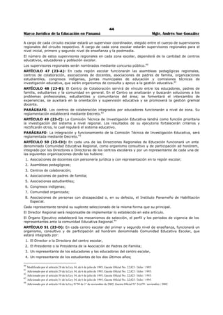 40 
Marco Jurídico de la Educación en Panamá Mgtr. Andrés Sue González 
ARTÍCULO 30 (16): Corresponde al Órgano Ejecutivo la facultad de determinar la longitud del año 
lectivo, las fechas inicial y final del mismo en las distintas regiones del país y las de los periodos de 
vacaciones. 
ARTÍCULO 31 (17): Siempre que en esta Ley se trate del Órgano Ejecutivo se entenderán el Presidente 
de la República y el Ministro de Educación; siempre que se trate del Ministerio de Educación se 
entenderán el Ministro de Educación y las dependencias del Ministerio. 
ARTÍCULO 32 (17-A): La estructura administrativa del Ministerio de Educación está conformada por 
cuatro niveles claramente definidos: 
Superior 
De coordinación y control y asesoría. 
Técnico y de apoyo. 
De ejecución. 
A partir de la vigencia de la presente Ley, funcionarán en el Ministerio de Educación las siguientes 
direcciones nacionales: 
1. Dirección General de Educación. 
2. Dirección Nacional de Planeamiento Educativo. 
3. Dirección Nacional de Educación Básica General. 
4. Dirección Nacional de Educación Media Académica. 
5. Dirección Nacional de Educación Media Profesional y Técnica. 
6. Dirección Nacional de Educación Inicial. 
7. Dirección Nacional de Educación Particular. 
8. Dirección Nacional de Educación de Jóvenes y Adultos. 
9. Dirección Nacional de Currículo y Tecnología Educativa. 
10. Dirección Nacional de Orientación Educativa y Profesional. 
11. Dirección Nacional de Formación y Perfeccionamiento Profesional 
12. Dirección Nacional de Administración. 
13. Dirección Nacional de Ingeniería y Arquitectura. 
14. Dirección Nacional de Personal. 
15. Dirección Nacional de Información y Relaciones Públicas. 
16. Dirección Nacional de Asesoría Legal. 
17. Dirección Nacional de Coordinación del Tercer Nivel de Enseñanza o Superior. 
18. Dirección Nacional de Finanzas y Desarrollo Institucional. 
19. Dirección Nacional de Derecho de Autor. 
20. Dirección Nacional de Nutrición y Salud Escolar. 
21. Dirección Nacional de Educación Ambiental. 
22. Dirección Nacional de Educación Especial. 
PARÁGRAFO: La creación de futuras y direcciones nacionales se hará mediante Decreto, al igual que los 
objetivos y funciones de las direcciones, subdirecciones nacionales y departamentos; así como los 
requisitos para ocupar las direcciones y subdirecciones. 
Serán escogidas mediante concurso de créditos y antecedentes, por un término de cuatro (4) años, las 
Direcciones y Subdirecciones de Inicial, Básica General, Media Académica, Particular, Profesional y 
Técnica, Personal y la de Currículo y Tecnología Educativa.27 
ARTÍCULO 33 (17-B): El Ministerio de Educación creará una unidad de coordinación técnica para la 
ejecución de los programas especiales en las áreas indígenas.28 
ARTÍCULO 34 (18): En cada Distrito Municipal existirá una Junta Municipal de Educación compuesta de 
siete (7) miembros nombrados así: dos (2) por el Ministerio de Educación; uno (1) por el Consejo 
27 Adicionado por el artículo 23 de la Ley 34, de 6 de julio de 1995; Gaceta Oficial No. 22,823 / Julio / 1995. 
28 Adicionado por el artículo 24 de la Ley 34, de 6 de julio de 1995; Gaceta Oficial No. 22,823 / Julio / 1995. 
 