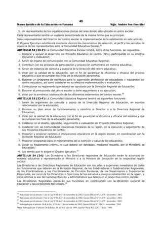 41 
Marco Jurídico de la Educación en Panamá Mgtr. Andrés Sue González 
Municipal; dos (2) elegidos por votación por los Clubes de Padres de Familia y dos (2) elegidos por 
votación por los maestros del Distrito. 
Los representantes de Padres de Familia de los y maestros durarán en sus puestos por un período de dos 
(2) años podrán ser reelectos. Las elecciones para escoger y cada uno de estos grupos de 
representantes, se efectuarán en dos años alternos. Los designados por el Ministerio de Educación y por 
el Municipio, son de libre nombramiento y remoción de estas entidades. 
PARÁGRAFO: El Órgano Ejecutivo reglamentará las elecciones así como la organización e instalación de 
las Juntas Municipales. 
ARTÍCULO 35 (19): Las Juntas Municipales de Educación, integradas en la forma prevista en el artículo 
anterior, cooperarán con las autoridades del ramo educativo en todas las acciones que contribuyan a 
impulsar la cultura y la educación del distrito, y velarán porque el 20% de los fondos municipales, 
destinados a la educación oficial del primer nivel de enseñanza y el 5% de los fondos municipales 
destinados a la educación física, en el primer y segundo nivel de enseñanza, sean invertidos de acuerdo 
con lo que dispone esta Ley. Toda cuenta contra el Tesoro Nacional debe llevar la firma del presidente de 
la Junta Municipal de Educación. 
El Órgano Ejecutivo reglamentará las demás funciones, así como la organización e instalación de las 
Juntas Municipales de Educación.29 
ARTÍCULO 36 (20): El Órgano Ejecutivo no concederá permiso para abrir, y ordenará el cierre de las 
cantinas, casas de tolerancia o de juegos permitidos que estén establecidos a una distancia de cien (100) 
metros de las escuelas o colegios públicos o particulares. 
ARTÍCULO 37 (21): Queda terminantemente prohibido en los planteles de enseñanza, sean ofíciales o 
particulares, efectuar entre los alumnos, sin la previa aprobación de la Junta Municipal de Educación, 
colectas de dinero, ventas de artículos o llevar a cabo actividad económica alguna, cualquiera que fuere 
la naturaleza o el objeto de la misma. 
CAPITULO II 
DIRECCIONES REGIONALES DE EDUCACIÓN30 
ARTÍCULO 38 (22): La República de Panamá se dividirá en circunscripciones territoriales denominadas 
regiones escolares. Su creación y número se hará atendiendo a las características geográficas, 
ambientales y culturales, así como a las condiciones socio económicas de cada región, su población y al 
criterio administrativo establecido en esta Ley. 
La regionalización escolar es una concepción político-administrativa que consiste en la división del país en 
unidades territoriales. 
Las regiones escolares se subdividen en circuitos escolares y éstos, a su vez, en zonas escolares. Los 
circuitos y zonas escolares serán determinados de acuerdo con el número de centros educativos y de 
educadores, así como por las facilidades de comunicación.31 
Para la descentralización educativa, el Ministerio de Educación continuará funcionando con las trece 
regiones escolares existentes. 
PARÁGRAFO El Órgano Ejecutivo, previo estudio socioeconómico dirigido a garantizar la efectividad y 
funcionalidad de las regiones escolares, podrá aumentar o disminuir el número de estas.32 
ARTÍCULO 39 (22-A): El proceso de descentralización educativa se implementará después de realizar 
un estudio que defina las prioridades y la gradualidad en la aplicación de normas, funciones y dotación de 
recursos para su efectiva aplicación. 
Este estudio se realizará en un término que no excederá los ciento ochenta días, contado a partir de la 
promulgación de esta Ley.33 
ARTÍCULO 40 (22-B): En cada región, escolar funcionará una unidad descentralizada del Ministerio de 
Educación, denominada Dirección Regional de Educación, con plena autonomía funcional y administrativa, 
que será responsable de la ejecución de las políticas educativas nacionales y regionales en la respectiva, 
región escolar. 
Las Direcciones Regionales de Educación tendrán, además, las siguientes funciones: 
29 Modificado por el artículo 25 de la Ley 34, de 6 de julio de 1995; Gaceta Oficial No. 22,823 / Julio / 1995. 
30 Modificado por el artículo 26 de la Ley 34, de 6 de julio de 1995; Gaceta Oficial No. 22,823 / Julio / 1995. 
31 Modificado por el artículo 27 de la Ley 34, de 6 de julio de 1995; Gaceta Oficial No. 22,823 / Julio / 1995. 
32 Subrogado y adicionado el parágrafo por el artículo 2 de la Ley No. 50 de 1 de nov. de 2002; Gaceta Oficial N°24,679 / noviembre / 2002 
33 Adicionado por el artículo 3 de la Ley No. 50 de 1 de noviembre de 2002; Gaceta Oficial N°24,679 / noviembre / 2002 
 