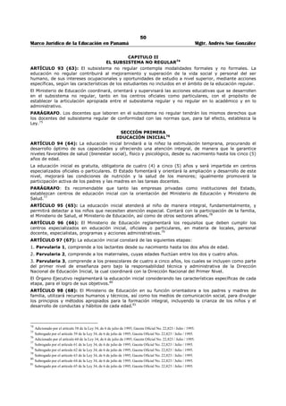 46 
Marco Jurídico de la Educación en Panamá Mgtr. Andrés Sue González 
ARTÍCULO 55 (25): Los Inspectores de Educación o Inspectores Auxiliares son funcionarios 
responsables de la orientación técnica y de la buena administración de las escuelas, destinados 
principalmente a orientar la labor docente y dirigir la buena marcha de las escuelas mediante una 
cooperación activa con los directores y maestros y de acuerdo con la orientación que le imprima al ramo 
el Ministerio de Educación. 
Las funciones y deberes de los Inspectores de Educación y de los Inspectores Auxiliares serán 
determinados por el Órgano Ejecutivo. 
ARTÍCULO 56 (26): Los Inspectores Auxiliares reemplazarán a los Inspectores Provinciales en sus faltas 
temporales o absolutas, según determine el Ministerio de Educación, y ayudarán a sus jefes inmediatos 
en todas las actividades que correspondan a la Inspección Provincial. 
ARTÍCULO 57 (27): Antes de finalizar el año lectivo los inspectores de Educación deben reunir la Junta 
Municipal de Educación, el personal docente y administrativo de su jurisdicción para elaborar un plan de 
realizaciones mínimas a seguir, que abarque todos los aspectos de la labor escolar del año lectivo 
siguiente, teniendo como fundamento el censo elaborado de acuerdo con las realidades locales. Este plan 
deberá ser sometido a la consideración del Ministerio de Educación conjuntamente con las organizaciones 
escolares de su respectivas Provincias, a más tardar un mes después de finalizar los exámenes finales. 
ARTÍCULO 58 (28): Antes de empezar las labores escolares es obligación de los Inspectores de 
Educación reunir en conferencias, en la forma que juzguen convenientes, a los Directores y maestros de 
su jurisdicción para discutir con ellos el plan de realizaciones mínimas aprobados al finalizar el año lectivo 
anterior, y orientar, en colaboración con ellos, la marcha de las escuelas. 
El Misterio de Educación reglamentará estas conferencias en cuanto lo juzgue conveniente con respecto a 
duración, forma en que habrán de verificarse y los informes que acerca de ellas deben rendir los 
Inspectores de Educación. 
ARTÍCULO 59 (29): Además de los Inspectores de Educación y los Inspectores Auxiliares el Órgano 
Ejecutivo podrá nombrar Inspectores Auxiliares de Clases Especiales, de Jardines de la Infancia y de las 
Escuelas Particulares cuando lo juzgue conveniente. 
Estos Inspectores dependerán de los Inspectores Provinciales respectivos y sus funciones serán 
determinadas por el Órgano Ejecutivo. 
ARTÍCULO 60 (30): Los Inspectores de Educación, Inspectores Auxiliares, Directores y Maestros 
tendrán derecho a viáticos que les asigne el Órgano ejecutivo siempre que sean movilizados por razones 
de servicio, las cuales deben ser comprobadas en la forma que determine el Ministerio del Educación. 
ARTÍCULO 61 (31): Los Inspectores de Educación tendrán a su disposición la suma mensual que el 
Ministerio de Educación los asigne en calidad de Caja Menuda, para atender a gastos perentorios que no 
pasen de cincuenta balboas (B/.50.00) Los Inspectores de Educación enviarán mensualmente al 
Ministerio de Educación el detalle de las cuentas pagadas, con los comprobantes de rigor. 
ARTÍCULO 62 (32): Los Inspectores Provinciales, los Auxiliares, los Directores o Maestros de escuela en 
el interior de la República tendrán autoridad de agentes sanitarios ad-honórem y sus funciones sanitarias 
serán determinadas por el Ministerio de Educación en cooperación con la Oficina de Práctica Escolar del 
Ministerio de Trabajo, Previsión Social y Salud Pública. 
ARTÍCULO 63 (33): Los Inspectores de Educación llevarán la voz del Ministerio en los Consejos 
Municipales de los Distritos comprendidos en sus respectivas Provincias Escolares. 
TITULO III 
EL SISTEMA EDUCATIVO 
LA ESTRUCTURA ACADÉMICA 0 EDUCATIVA49 
CAPITULO I 
DEL SUBSISTEMA REGULAR50 
ARTÍCULO 64 (34): El subsistema regular comprende la educación formal o sistemática, que desarrolla 
la estructura educativa para atender la población escolar de menores, jóvenes y adultos, con 
participación del núcleo familiar. 
Atenderá también, mediante la modalidad formal y no formal, a aquella población que requiera educación 
especial. Este subsistema cumplirá con las metas, propósitos, finalidades y política educativa del país, 
acorde al ordenamiento jurídico que la sustenta. 
49 Modificado por el artículo 33 de la Ley 34, de 6 de julio de 1995; Gaceta Oficial No. 22,823 / Julio / 1995. 
50 Modificado por el artículo 34 de la Ley 34, de 6 de julio de 1995; Gaceta Oficial No. 22,823 / Julio / 1995. 
 
