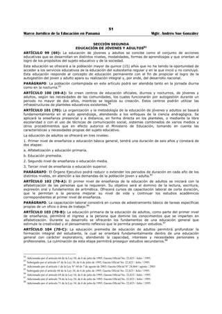 47 
Marco Jurídico de la Educación en Panamá Mgtr. Andrés Sue González 
El subsistema regular se organiza en tres niveles: 
1. Primer nivel de enseñanza o educación básica general, que es de carácter universal, gratuito y 
obligatorio, con una duración de once (11) años e incluye: 
a. Educación preescolar, para menores de cuatro (4) a cinco (5) años, con una duración de dos (2) años. 
b. Educación primaria, con una duración de seis (6) años. 
c. Educación premedia, con una duración de tres (3) años. 
2. Segundo nivel de enseñanza o educación media, de carácter gratuito con una duración de tres (3) 
años. 
3. Tercer nivel de enseñanza o educación superior (postmedia, no universitaria y universitaria). 
PARÁGRAFO: La implementación de la gratuidad y obligatoriedad del preescolar, se hará de manera 
progresiva, de acuerdo con las posibilidades reales del Estado.51 
ARTÍCULO 65 (35): El Órgano Ejecutivo podrá extender la duración del primer nivel de enseñanza, así 
como hacerle preceder de un periodo preparatorio, en atención a la realidad y a las necesidades sociales 
del país.52 
SECCIÓN PRIMERA 
PRIMER NIVEL DE ENSEÑANZA O EDUCACIÓN BÁSICA GENERAL53 
ARTÍCULO 66 (36): La educación preprimaria tiene por objeto estimular en el educando el crecimiento 
y el desarrollo óptimo de sus capacidades físicas, emocionales y mentales; garantizar vivencias 
pedagógicas y psicológicas dentro de un ambiente escolar físico y social acorde con su edad, y que le 
permita la práctica de buenos hábitos de conducta, así como la adquisición de destrezas y habilidades 
básicas para aprendizajes posteriores. 
La edad mínima de ingreso será de cuatro (4) años y la máxima, de cinco (5).54 
ARTÍCULO 67 (37): La edad mínima de ingreso de cuatro años a la preprimaria, no será compulsiva 
para la madre o el padre de familia. 
Los educandos que no hayan podido asistir a la preprimaria o que sólo hayan cursado un año de esta 
educación, recibirán un periodo intensivo de apresto al ingresar al primer grado de la primaria. 
Esta circunstancia excepcional no exime al Estado de la obligación de impartirla.55 
ARTÍCULO 68 (38): La educación primaria favorecerá y dirigirá el desarrollo integral del educando; 
continuará orientando la formación de su personalidad; acrecentar sus experiencias sociales, espirituales, 
emocionales e intelectuales dentro del ambiente que lo rodea y capacitarlo, en la medida de su madurez, 
para desempeñarse positivamente en la vida y proseguir estudios con creatividad y capacidad reflexiva. 
Comprende las edades entre seis (6) y once (11) años.56 
ARTÍCULO 69 (39): La educación primaria es función del Estado, como uno de sus deberes esenciales 
para la integración de su nacionalidad y la determinación de su carácter esencialmente democrático. Esta 
función no podrá ser delegada por el Estado ni permitirá a ningún individuo o empresa particular que 
persiga fines contrarios a la doctrina constitutiva o a la estabilidad de las instituciones del Estado. 
ARTÍCULO 70 (40): La escuela primaria panameña será única y por lo tanto nacional. Las escuelas 
primarias se dividirán en urbanas y rurales según se encuentren en comunidades urbanas y rurales. La 
diferencia entre ambas las establecerá el énfasis que se le den en la enseñanza a las cuestiones de 
carácter urbano o rural según el ambiente, dentro del plan de estudios que debe ser común para ambas. 
ARTÍCULO 71 (41): La educación primaria es gratuita y obligatoria. La obligatoriedad de la enseñanza 
se refiere no sólo a la obligación del niño de recibirla, sino también a la obligación que tiene el Estado de 
impartirla. 
ARTÍCULO 72 (42): Habrá en cada distrito las escuelas que sean necesarias para atender en debida 
forma a la educación de los niños de edad escolar. Donde quiera que haya un núcleo de niños no inferior 
a veinticinco (25) en una área no menor de dos kilómetros de radio el Estado tiene la obligación de abrir 
una escuela. 
51 Subrogado por el artículo 35 de la Ley 34, de 6 de julio de 1995; Gaceta Oficial No. 22,823 / Julio / 1995. 
52 Subrogado por el artículo 36 de la Ley 34, de 6 de julio de 1995; Gaceta Oficial No. 22,823 / Julio / 1995. 
53 Adicionado por el artículo 37 de la Ley 34, de 6 de julio de 1995; Gaceta Oficial No. 22,823 / Julio / 1995. 
54 Subrogado por el artículo 38 de la Ley 34, de 6 de julio de 1995; Gaceta Oficial No. 22,823 / Julio / 1995. 
55 Subrogado por el artículo 39 de la Ley 34, de 6 de julio de 1995; Gaceta Oficial No. 22,823 / Julio / 1995. 
56 Modificado por el artículo 40 de la Ley 34, de 6 de julio de 1995; Gaceta Oficial No. 22,823 / Julio / 1995. 
 