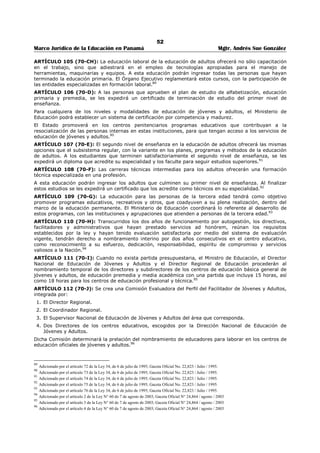 48 
Marco Jurídico de la Educación en Panamá Mgtr. Andrés Sue González 
ARTÍCULO 73 (43): La educación premedia continuará y profundizará la formación integral del 
educando, con un amplio periodo de exploración y orientación vocacional de sus intereses y capacidades, 
dentro de una educación de carácter universal, general y cultural.57 
ARTÍCULO 74 (44): A los estudiantes que culminen y aprueben el plan de estudio del primer nivel de 
enseñanza, se les expedirá un certificado de terminación de estudios del primer nivel, el cual les 
capacitará para ingresar al segundo nivel de enseñanza.58 
ARTÍCULO (45): Derogado por la Ley 34 de 6 de julio de 1995. 
ARTÍCULO 75 (46): Ningún niño menor de quince (15) años podrá dedicarse a trabajo o actividad 
alguna que le prive del derecho de asistir regularmente a la escuela. Los padres o tutores contraventores 
de esta disposición incurrirán en multa de diez centésimos de balboa (B/.0.10) por cada día de ausencia 
del menor. 
Estas multas serán impuestas por los Inspectores Provinciales, a solicitud de los Directores, hechas 
efectivas por los Tesoreros Municipales o convertidas en arresto por los Alcaldes o Corregidores 
respectivos en un término no mayor de ocho (8) días después de notificadas. 
Para cumplir estas disposiciones las autoridades escolares utilizarán los servicios de los trabajadores 
sociales adscritos a la organización escolar. 
ARTÍCULO 76 (47): El mayor número de alumnos a cargo de un maestro de escuela podrá ser hasta de 
treinta y cinco (35); y el mínimo de asistencia media de uno o varios grados a cargo de un maestro podrá 
ser hasta de veinte (20) unidades. Se autoriza al Ministerio de Educación para reglamentar esta 
disposición en la forma que juzgue conveniente. 
ARTÍCULO 77 (48): En las escuelas primarias de la República podrá haber maestros especiales para 
ciertas asignaturas que el Ministerio de Educación estime conveniente, tales como Economía Doméstica, 
Costura, Artes Industriales, Cultura Física, Dibujo y otras que el Ministerio de Educación estime 
conveniente. 
ARTÍCULO 78 (49): El Ministerio de Educación, además de proporcionar la preparación teórica-práctica 
en el desarrollo del currículo, organizará prácticas profesionales que permitan a los estudiantes adquirir 
habilidades y destrezas laborales y empresariales. Para este fin, podrá celebrar de acuerdos con 
entidades estatales o empresas privadas.59 
ARTÍCULO 79 (49-A): La formación profesional dual y el contrato de aprendizaje serán reglamentados 
por una Ley especial que se promulgará para tal propósito.60 
ARTÍCULO 80 (50): Bajo la dependencia del Ministerio de Educación y con la cooperación. de los 
Ministerios de Agricultura y Comercio, y de Trabajo, Previsión Social y Salud Pública, funcionarán un 
Instituto de Investigación de la Vida Rural, el cual tendrá por objeto estudiar la situación del campesino 
panameño desde el punto de su alimentación, usos, costumbres, medios de trabajos, formas de 
producción, creencias situación sanitaria, etc., y de recomendar a dicho Ministerio de la política educativa 
que debe seguir a fin de adaptar la educación rural a las necesidades vitales del interior del país. El 
Órgano Ejecutivo determinará la organización de dicho Instituto y reglamentará sus funciones. 
SECCIÓN SEGUNDA 
SEGUNDO NIVEL DE ENSEÑANZA O EDUCACIÓN MEDIA61 
ARTÍCULO 81 (51): El segundo nivel de enseñanza o educación media es de carácter gratuito y 
diversificado, con una duración de tres (3) años lectivos. 
PARÁGRAFO: Los alumnos podrán mantenerse en el subsistema regular hasta cumplir la mayoría de 
edad; si no han culminado, pasarán al subsistema no regular formal.62 
ARTÍCULO 82 (52): Ningún alumno podrá ingresar a una institución de educación secundaria oficial si 
no posee el Certificado Oficial de Terminación de Estudios Primarios. Las escuelas secundarias podrán 
aceptar, para tomar cualquier asignatura, como alumno a los que demuestren aptitudes para ello, aún 
cuando no tenga el Certificado de Terminación de Estudios Primarios. 
57 Subrogado por el artículo 41 de la Ley 34, de 6 de julio de 1995; Gaceta Oficial No. 22,823 / Julio / 1995. 
58 Subrogado por el artículo 42 de la Ley 34, de 6 de julio de 1995; Gaceta Oficial No. 22,823 / Julio / 1995. 
59 Modificado por el artículo 43 de la Ley 34, de 6 de julio de 1995; Gaceta Oficial No. 22,823 / Julio / 1995. 
60 Adicionado por el artículo 44 de la Ley 34, de 6 de julio de 1995; Gaceta Oficial No. 22,823 / Julio / 1995. 
61 Adicionado por el artículo 45 de la Ley 34, de 6 de julio de 1995; Gaceta Oficial No. 22,823 / Julio / 1995. 
62 Subrogado por el artículo 46 de la Ley 34, de 6 de julio de 1995; Gaceta Oficial No. 22,823 / Julio / 1995. 
 