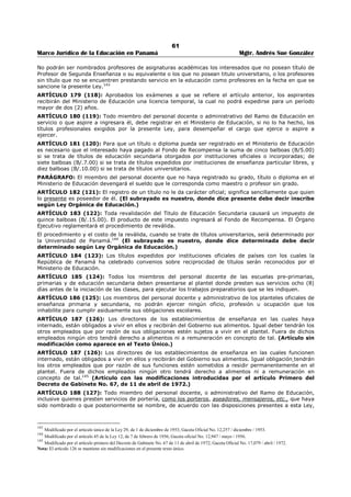 57 
Marco Jurídico de la Educación en Panamá Mgtr. Andrés Sue González 
7. Fomentar la valoración y conservación de las tradiciones, así como las manifestaciones materiales de 
la cultura nacional. 
8. Desarrollar actividades que permitan a las personas emplear con provecho sus ratos de ocio. 
9. Brindar oportunidades educativas que permitan reconocer y exaltar los valores humanos, cívicos y 
morales. 
10. Crear las condiciones para que los escritores, artistas y artesanos compartan sus experiencias 
creativas con la población estudiantil, en el proceso de aprendizaje-enseñanza. 
11. Propiciar la creación del Museo del Libro para todos los niveles de la educación en la medida de las 
posibilidades.126 
ARTÍCULO 141 (86): El Ministerio de Educación, en coordinación con el Instituto Nacional de Cultura, 
incrementará la creación de museos infantiles de carácter pedagógico, orientados a la formación de la 
personalidad integral de la niñez, con énfasis en la comunicación, en los aspectos científicos y 
artísticos.127 
ARTÍCULO 142 (87): El Ministerio de Educación, en coordinación con el Instituto Nacional de Cultura, 
podrá crear museos escolares al servicio de las escuelas oficiales y particulares.128 
ARTÍCULO 143 (88): El Ministerio de Educación, en coordinación con el Instituto Nacional de Cultura, 
establecerá en las regiones escolares museos pedagógicos, que serán de libre acceso para los 
educadores, educandos y público en general. 
Estos museos estarán a cargo de personal idóneo con formación y experiencia pedagógica.129 
ARTÍCULO 144 (89): El Ministerio de Educación promoverá y apoyará el desarrollo de las expresiones 
artísticas en los centros educativos oficiales y particulares, considerando la teoría y la práctica, con el 
objeto de contribuir al desarrollo integral y estimular el espíritu creador y los talentos especiales de la 
comunidad educativa, a través de los procesos de selección e interpretación cultural.130 
ARTÍCULO 145 (89-A): El Ministerio de Educación promoverá, conjuntamente con el Instituto Nacional 
de Cultura y el Instituto Nacional de Deportes, la formación de agrupaciones folclóricas, deportivas y 
científicas, así como proyecciones relacionadas con el folclore y las bellas artes en los centros educativos 
del subsistema regular y no regular, como parte de la vida escolar, para incentivar las habilidades 
artísticas populares de nuestro país.131 
ARTÍCULO 146 (90): La Biblioteca Nacional desempeñará las funciones de un Departamento de 
Bibliotecas y canjes adscritos al Ministerio de Educación, y por lo tanto es la institución de la cual 
dependen las bibliotecas oficiales establecidas o que se establezcan en el país. 
ARTÍCULO 147 (90-A): El Ministerio de Educación impulsará políticas tendientes a establecer 
bibliotecas escolares y especializadas en apoyo de la gestión educativa. En cada uno de los centros 
educativos del país, las bibliotecas escolares serán dotadas adecuadamente de recursos tecnológicos 
modernos. De acuerdo con las necesidades de la comunidad educativa, se promoverá la creación de 
bibliotecas especializadas. 
Las bibliotecas extenderán sus servicios a la comunidad mediante el funcionamiento adecuado. 
Cada centro educativo, conjuntamente con su respectiva comunidad educativa, será responsable de la 
conservación y enriquecimiento de las bibliotecas. 
Se promoverá la creación de bibliotecas especializadas, que permitirán el acceso a la comunidad 
educativa. Igualmente se promoverán los intercambios de carácter internacional educativo debidamente 
coordinados entre el Ministerio de Educación y la Universidad de Panamá.132 
ARTÍCULO 148 (90-B): Las bibliotecas escolares y públicas contarán con personal especializado. En los 
casos en que no exista, se exigirá como formación mínima el segundo nivel de enseñanza y una 
capacitación técnica especializada.133 
126 Subrogado por el artículo 106 de la Ley 34, de 6 de julio de 1995; Gaceta Oficial No. 22,823 / Julio / 1995. 
127 Subrogado por el artículo 107 de la Ley 34, de 6 de julio de 1995; Gaceta Oficial No. 22,823 / Julio / 1995. 
128 Subrogado por el artículo 108 de la Ley 34, de 6 de julio de 1995; Gaceta Oficial No. 22,823 / Julio / 1995. 
129 Subrogado por el artículo 109 de la Ley 34, de 6 de julio de 1995; Gaceta Oficial No. 22,823 / Julio / 1995. 
130 Subrogado por el artículo 110 de la Ley 34, de 6 de julio de 1995; Gaceta Oficial No. 22,823 / Julio / 1995. 
131 Adicionado por el artículo 111 de la Ley 34, de 6 de julio de 1995; Gaceta Oficial No. 22,823 / Julio / 1995. 
132 Adicionado por el artículo 112 de la Ley 34, de 6 de julio de 1995; Gaceta Oficial No. 22,823 / Julio / 1995. 
133 Adicionado por el artículo 113 de la Ley 34, de 6 de julio de 1995; Gaceta Oficial No. 22,823 / Julio / 1995. 
 