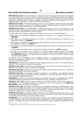 63 
Marco Jurídico de la Educación en Panamá Mgtr. Andrés Sue González 
El Órgano Ejecutivo establecerá por decreto cuáles otras faltas del personal docente y administrativo de 
los planteles oficiales de la República deben ser sancionadas con reprensión o multas y cuáles las que por 
su gravedad exigen la pena de traslado, suspensión o destitución.147 
ARTÍCULO (138): Declarado inconstitucional por la Corte Suprema de Justicia, mediante fallo 
del 26 de junio de 1998.148 
ARTÍCULO 199 (139): Tanto en el conocimiento de un caso en primera instancia como en la apelación o 
revisión, el interesado podrá gestionar su defensa personalmente o por medio de cualquier persona que 
designe. Para este fin el acusado o el representante, si es miembro del Ramo, pero no ambos a la vez, 
tendrán derecho a que se le conceda permiso que no excederá de ocho (8) días, para ausentarse de sus 
labores y gestionar la defensa. Si el acusado resultara culpable, el permiso será sin sueldo, y con sueldo, 
si es exonerado de falta. 
ARTÍCULO 200 (140): Toda gestión relacionada con alguna investigación de cargos relativos a la 
conducta o deficiencia de algún miembro del personal docente o administrativo del Ramo de Educación, 
deberá hacerse por escrito y de ella deberá quedar constancia fehaciente en los archivos de las 
respectivas oficinas, para ulterior referencia. 
ARTÍCULO 201 (141): Sólo tratándose de faltas públicas o de escándalo social, que requieran una 
acción rápida para salvar al Ramo del desprestigio consiguiente, el funcionario a quien corresponda, 
procederá a suspender de su cargo al inferior en falta y a llenar inmediatamente los demás requisitos que 
en ésta Ley se establecen. 
ARTÍCULO 202 (142): Cuando un empleado del Ramo de Educación considere que ha sido separado de 
su cargo sin causa justificativa o sin que se hayan cumplido los requisitos de esta Ley, podrá recurrir a 
los Tribunales. En este caso el empleado del Ramo de Educación continuará devengando su sueldo hasta 
tanto el Tribunal dicte fallo definitivo, siempre que éste le favorezca. 
Si el fallo es favorable al interesado éste tiene el derecho de que se le restablezca en su puesto. En el 
caso de que el Órgano Ejecutivo no lo haga así el interesado continuará devengando su sueldo por todo el 
tiempo que dure su separación, siempre que reitere cada tres (3) meses su derecho de reingresar al 
desempeño de funciones. 
ARTÍCULO 203 (143): Todo miembro del personal docente o administrativo que renuncie su puesto 
voluntariamente por motivos justificados a juicio del Ministerio de Educación, tendrá el derecho a recibir, 
con la aceptación de su renuncia, un Certificado de Retiro. Este Certificado contendrá todos los datos que 
se encuentren en la hoja de servicios del empleado. 
ARTÍCULO 204 (144): Todo miembro del personal docente que abandone su puesto perderá el sueldo 
del mes en que comete la falta, el sueldo de vacaciones que le corresponda, y no podrá reingresar al 
Ramo en el curso del año lectivo. 
Se considera “abandono del puesto” la ausencia injustificada y sin permiso por espacio de una semana. 
ARTÍCULO 205 (145): Ningún miembro del personal docente de los planteles oficiales de la República 
podrá renunciar su puesto después de comenzadas las labores, sino por enfermedad comprobada 
debidamente o por un motivo poderoso a juicio del Ministerio de Educación. Cuando renunciaré por un 
motivo distinto al de enfermedad, deberá permanecer en su puesto hasta que sea nombrado su 
reemplazo; el no hacerlo así será considerado como abandono del puesto. 
ARTÍCULO 206 (146): El Ministerio de Educación no podrá llevar a efecto traslados o ascensos de 
miembros del personal docente en ejercicio, sin proveer previamente sus reemplazos. En consecuencia, 
los miembros del personal docente ascendido o reemplazado no podrán abandonar sus alumnos para 
ocupar otros cargos, sin dejar en sus puestos al reemplazante. 
ARTÍCULO 207 (147): Todo documento relacionado con la conducta o eficiencia del personal docente y 
administrativo del Ramo de Educación que repose en un archivo oficial, será considerado como 
documento privado y sólo podrá darse copia a la persona a que se refiere si lo solicitaré por escrito y a su 
propio costo. Este certificado contendrá todos los datos recopilados en la hoja de servicio. 
ARTÍCULO 208 (147-A): El personal docente de los planteles educativos oficiales tendrá derecho a 
treinta días de descanso obligatorio con derecho a sueldo, cuyo pago recibirá durante el tiempo que los 
estudiantes estén de vacaciones, si ha laborado todo el año escolar precedente; de lo contrarío, recibirá 
147 Modificado por el artículo 39 de la Ley 12, de 7 de febrero de 1956; Gaceta oficial No. 12,947 / mayo / 1956. 
148 Edilma Moreno, Directora General de Educación del Ministerio de Educación, presentó consulta de inconstitucionalidad dentro del proceso 
disciplinario contra la señora SATURNINA CASTILLO, a fin de que se declare la inconstitucionalidad del artículo 138 de la Ley 47 de 1946, El 
Pleno de la Corte Suprema de Justicia, declaró que es inconstitucional el artículo 138 de la Ley 47 de 1946, por ser violatorio de los artículos 2 y 32 
de la Constitución Nacional. 
 