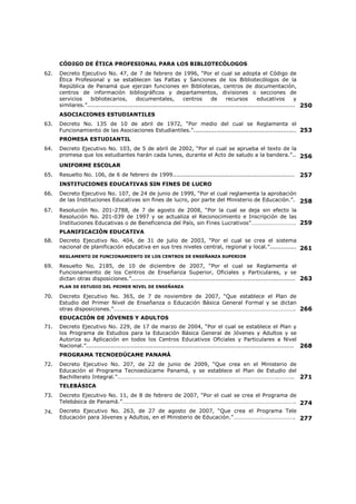 ÍNDICE DE CONTENIDO 
Páginas 
1. INTRODUCCIÓN.................................................................................................. 1 
NORMAS GENERALES DE EDUCACIÓN 
2. Decreto Ejecutivo No. 211, de 3 de junio de 2005, “Por medio del cual se instituye el 
tercer miércoles de septiembre como el Día Nacional de la Educación.”.......................... 
2 
3. Decreto No. 398, de 14 de noviembre de 1958, “Por el cual se declara Día del Maestro 
Panameño el 1º de Diciembre.”................................................................................ 
3 
4. Título III del Capítulo 5º de la Constitución Política de la República de Panamá............... 4 
5. Normas del Código de Trabajo relacionadas al servicio educativo.................................. 7 
6. Normas del Código de la Familia relacionadas al servicio educativo................................ 12 
7. Normas del Código Penal relacionadas al servicio educativo.......................................... 15 
8. Normas del Código Electoral relacionadas al servicio educativo...................................... 19 
EDUCACIÓN SUPERIOR 
9. Decreto Ejecutivo No. 50 de 23 de marzo de 1999, “Por el cual se reglamenta el 
funcionamiento de los centros de enseñanza superior, oficiales y particulares, y se dictan 
otras disposiciones.”............................................................................................... 
20 
10. Resuelto No. 1139, de 27 de agosto de 1999, “Por el cual establece la Organización 
Docente y Administrativa de los Centros de Enseñanza Superior y se establecen otras 
Disposiciones para su Funcionamiento”...................................................................... 
24 
CÓDIGO UNIFORME DE ÉTICA DE LOS SERVIDORES PÚBLICOS 
11. Decreto Ejecutivo No. 246, de 15 de diciembre de 2004, “Por el cual se dicta el Código 
Uniforme de Ética de los Servidores Públicos que laboran en las entidades del Gobierno 
Central.”…………………………………………………………………………………………………………………………………. 
26 
CÓDIGO DE ÉTICA PROFESIONAL DEL CUERPO DE EDUCADORES 
12. Decreto Ejecutivo No. 121, “Por el cual se establece el Código de Ética Profesional del 
Cuerpo de Educadores de la República y se crean estímulos para todos éstos.”…………...... 
31 
LEY ORGÁNICA DE EDUCACIÓN 
13. Decreto Ejecutivo No. 305, de 30 de abril de 2004, “Por el cual se aprueba el texto único 
de la Ley 47 de 1946, Orgánica de Educación, con numeración corrida y ordenación 
sistemática conforme fue dispuesto por el articulo 26 de la ley 50 de 1 de noviembre de 
2002.”................................................................................................................... 
35 
VICEMINISTERIO ACADÉMICO Y ADMINISTRATIVO 
14. Ley No. 43, de 14 de julio de 2008, “Que establece los Viceministerio Académico y 
Administrativo en el Ministerio de Educación.”……………………………………………………………………… 
84 
COMISIÓN COORDINADORA DE EDUCACIÓN NACIONAL 
15. Decreto Ejecutivo No. 113, de 22 de junio de 1998, “Por el cual se reglamenta la 
organización y funcionamiento de la Comisión Coordinadora de Educación Nacional.”....... 
86 
FALTAS DISCIPLINARIAS CONTRA DOCENTES Y ADMINISTRATIVOS 
16. Decreto No. 618, del 9 de abril de 1952, “Por el cual queda sin efecto el Decreto No. 574 
de 7 de diciembre de 1951, y se restablece el Decreto No. 539 de 29 de septiembre y se 
dictan otras medidas sobre educación.”..................................................................... 
88 
 