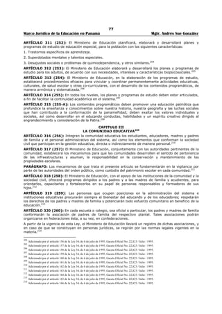 73 
Marco Jurídico de la Educación en Panamá Mgtr. Andrés Sue González 
ARTÍCULO 275 (218): Los Inspectores Provinciales de Educación quedan autorizados para iniciar ante 
las autoridades judiciales las gestiones conducentes a exigir la responsabilidad consiguiente a los 
funcionarios que autoricen pagos de los Fondos Municipales de Educación, y a los Tesoreros que los 
efectúan en contravención a lo establecido en esta Ley. 
ARTÍCULO 276 (219): Ninguna cuenta imputable al “Fondo de Educación”, podrá ser cubierta sin la 
aprobación expresa y previa del respectivo Inspector Provincial y el Presidente de la Junta Municipal de 
Educación. 
ARTÍCULO 277 (220): Los Inspectores de Educación están obligados a enviar al Ministerio de Educación 
mensualmente, un informe pormenorizado de los ingresos al Fondo de Educación y de los egresos de 
mismo, correspondiente a su Provincia. 
ARTÍCULO 278 (221): Los Inspectores de Educación son los Representantes del Ministerio ante los 
Consejos Municipales tendrán voz en las deliberaciones de este cuerpo en cuanto a la defensa de los 
intereses educativos y salud de la niñez y a juventud se refiere. 
ARTÍCULO 279 (222): Para su aprobación definitiva los presupuestos Municipales y Provinciales 
requieren la aprobación del Inspector de Educación respectivo en lo que se refiere al porcentaje que 
corresponde al Ramo. 
ARTÍCULO 280 (223): Los saldos de los Fondos Municipales de Educación que queden cada año en los 
Distritos de la República, serán depositados por los respectivos Inspectores en el Banco Nacional o en sus 
agencias para ser invertidos únicamente en beneficio de las escuelas de los distritos de donde proceden, 
de acuerdo con la reglamentación del Ministerio de Educación. 
ARTÍCULO 281 (224): El Ministerio de Educación planificará e incrementará la construcción de edificios 
y mobiliarios escolares de acuerdo con las necesidades de crecimiento poblacional, características físicas 
y ambientales de cada región y las condiciones pedagógicas que requiere el proceso educativo 
científicamente orientado. En la planificación para la construcción de edificios escolares, se incluirán áreas 
verdes, terrenos para deportes, gimnasios, huertos escolares, servicios de salud, talleres, cocinas, 
comedores escolares, bibliotecas, oficinas administrativas, aulas máximas, laboratorios, salón para 
educadores, baterías de servicio sanitario de áreas adecuadas y otros servicios de apoyo necesarios. 
PARÁGRAFO. Las instalaciones educativas y culturales estarán libres de barreras arquitectónicas, para 
garantizar la accesibilidad de la educación y de la cultura a toda la población, sin discriminar por razón de 
condición física.175 
CAPITULO II 
IMPRENTA NACIONAL 
ARTÍCULO 282 (225): La Imprenta Nacional dependerá del Ministerio de Educación. El Órgano 
Ejecutivo queda facultado para organizar y reglamentar sus funciones. 
ARTÍCULO 283 (226): En la Imprenta Nacional se efectuarán solamente trabajos oficiales, los cuales 
serán ordenados por los diferentes Ministerios que informaran al Ministerio de Educación los encargos 
ordenados. 
ARTÍCULO 284 (227): Los empleados permanentes de la Imprenta Nacional serán nombrados por el 
Ejecutivo. Los empleados eventuales serán designados según lo requieran las necesidades del servicio, 
por el Ministerio de Educación. 
ARTÍCULO 285 (228): El Ministerio, de Educación elaborara y editará todas las obras de texto que le 
sea posible para su distribución en las escuelas primarias. A fin de fomentar la producción de textos 
nacionales celebrará concursos entre educadores para su elaboración y adquirirá los derechos de 
propiedad de los autores mediante convenios con los mismos. 
ARTÍCULO 286 (228-A): La Imprenta Nacional, la Impresora Educativa y cualquier otro centro de 
impresión bajo la responsabilidad del Ministerio de Educación, darán prioridad a la impresión de libretas 
de asistencia y evaluación, libros y textos, cuadernos de trabajo, libros de lectura y materiales didácticos 
de interés deportivo, cultural y científico, para el estudiante y el resto de la comunidad educativa.176 
175 Subrogado por el artículo 128 de la Ley 34, de 6 de julio de 1995; Gaceta Oficial No. 22,823 / Julio / 1995. 
176 Adicionado por el artículo 129 de la Ley 34, de 6 de julio de 1995; Gaceta Oficial No. 22,823 / Julio / 1995. 
 