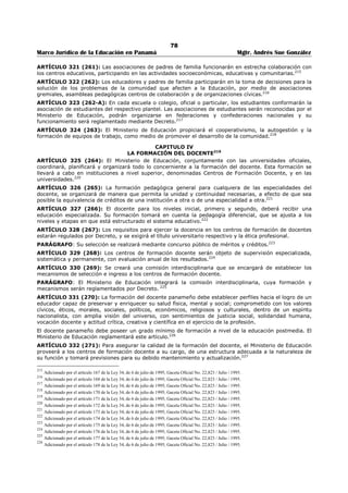 74 
Marco Jurídico de la Educación en Panamá Mgtr. Andrés Sue González 
TITULO VI 
ORGANIZACIÓN PARA LA EJECUCIÓN DEL SERVICIO EDUCATIVO177 
CAPITULO I 
PLANIFICACIÓN E INVESTIGACIÓN EDUCATIVA178 
ARTÍCULO 287 (229): La política educativa es el conjunto de principios, normas y especificaciones de 
tipo biopsicológico, socioeconómico, cultural, pedagógico y científico tecnológico, que el Estado fija para 
orientar el desarrollo del proceso educativo, desde la determinación de sus fines hasta el establecimiento 
de estrategias que harán posible el alcance de éstos. 
La política educativa nacional se fundamenta en: 
1. La filosofía de la educación basada en los principios que orientan a la 
Nación panameña. 
2. La investigación científica. 
3. La realidad socioeconómica y política, cultural, ecológica, psicológica 
y antropológica de los grupos que conforman la Nación panameña. 
4. Los Planes de desarrollo nacional. 
5. Los avances científicos y tecnológicos. 
6. Las tendencias universales de la educación. 
La planificación de la política educativa nacional corresponde al Ministerio de Educación y a las entidades 
del sector educativo. 
PARÁGRAFO: El Ministerio de Educación y las entidades del sector educativo, dentro del plan de 
modernización de la educación procurarán que este plan esté encaminado o preparar y formar los 
recursos humanos en oficios o profesiones, con la posibilidad de lograr empleo, enfrentar los cambios 
futuros y competir.179 
ARTÍCULO 288 (230): La planificación y ejecución de la política educativa nacional, responderá a los 
principios de educación permanente y a la demanda de más y mejor educación para una sociedad en 
constante cambio, así como a los criterios científicos de la descentralización y regionalización del sistema, 
a fin de adaptarlos a la idiosincrasia y necesidades de cada región.180 
ARTÍCULO 289 (231): La política educativa nacional se planificará y ejecutará sobre la base de 
principios científicos, retomando paradigmas y enfoques modernos que abarquen la gestión educativa con 
sentido innovador, creativo, global, integral, específico, interrelacionado y descentralizado.181 
ARTÍCULO 290 (232): La planificación del sistema educativo garantizará la coordinación entre las 
dependencias del Ministerio de Educación, en el nivel central, regional, provincial y local, con las diversas 
instituciones que integran el sector educativo y con los otros sectores de la comunidad, para que 
responda a los objetivos de los planes de desarrollo nacional.182 
ARTÍCULO 291 (233): La educación promoverá la innovación y el cambio basados en un proceso 
permanente y sistemático de evaluación, de investigación y experimentación. Para ello, el Ministerio de 
Educación estimulará y garantizará la ejecución de proyectos de investigación educativa a corto, mediano 
y largo plazo, mediante la creación de centros de investigación pedagógica y escuelas experimentales, 
tanto en el sector oficial como en el particular. 
Con el fin, coordinará con los organismos internacionales, fundaciones, empresas privadas y la sociedad 
civil en general.183 
ARTÍCULO 292 (234): El Ministerio de Educación desarrollará los mecanismos de planificación para 
garantizar que las empresas urbanizadoras y las que alteren significativamente la población escolar, en 
áreas determinadas, contribuyan a la atención de las necesidades educativa.184 
177 Modificado por el artículo 130 de la Ley 34, de 6 de julio de 1995; Gaceta Oficial No. 22,823 / Julio / 1995. 
178 Adicionado por el artículo 131 de la Ley 34, de 6 de julio de 1995; Gaceta Oficial No. 22,823 / Julio / 1995. 
179 Subrogado por el artículo 132 de la Ley 34, de 6 de julio de 1995; Gaceta Oficial No. 22,823 / Julio / 1995. 
180 Adicionado por el artículo 133 de la Ley 34, de 6 de julio de 1995; Gaceta Oficial No. 22,823 / Julio / 1995. 
181 Adicionado por el artículo 134 de la Ley 34, de 6 de julio de 1995; Gaceta Oficial No. 22,823 / Julio / 1995. 
182 Adicionado por el artículo 135 de la Ley 34, de 6 de julio de 1995; Gaceta Oficial No. 22,823 / Julio / 1995. 
183 Adicionado por el artículo 136 de la Ley 34, de 6 de julio de 1995; Gaceta Oficial No. 22,823 / Julio / 1995. 
184 Adicionado por el artículo 137 de la Ley 34, de 6 de julio de 1995; Gaceta Oficial No. 22,823 / Julio / 1995. 
 