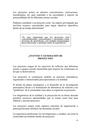 10
Los proyectos ponen en práctica conocimientos, innovaciones,
metodologías, etc. para responder a las necesidades y mejorar las
potencialidades de los diferentes actores sociales.
Podemos considerar a un proyecto como “un espacio privilegiado que
moviliza recursos concentrados para lograr objetivos específicos
dentro de un tiempo determinado”
“Es muy importante que los proyectos sean
conceptualizados, estructurados y ejecutados como
procesos de aprendizaje, con tiempos programados
para reflexionar y aprender sobre la experiencia”.
¿FUENTES Y GENERACIÓN DE
PROYECTOS?
Los proyectos surgen de los ejercicios de reflexión que diferentes
actores o grupos sociales desarrollan para mejorar las condiciones en
las que se desenvuelven.
Los proyectos se constituyen también en procesos sistemáticos,
organizados e intencionados para aproximarse a la realidad.
El diseño de planes estratégicos y el desarrollo de la investigación
participativa llevan a la formulación de alternativas de solución a los
“problemas” de la comunidad, estas ideas se organizan en proyectos.
Los diagnósticos de la realidad y la proyección de un futuro deseado
permiten reconocer oportunidades que se toman como base para
elaborar y ejecutar proyectos.
Los proyectos surgen como espacios concretos de organización y
participación para satisfacer las demandas sociales.
La experiencia profesional, las investigaciones y estudios, así como la
creatividad son también fuentes de proyectos.
 